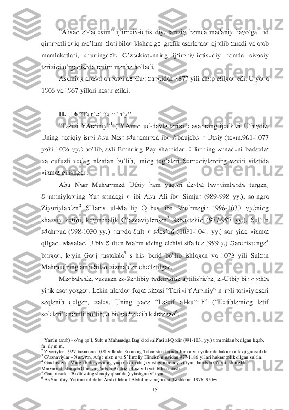  	15	 	
”A hsan  at -ta qоsim ” ijtim оiy -iq tis оdiy , tari хiy  h amda  madaniy  h ayotga  о id  
q immatli  aniq ma’lum оtlari  bilan  blsh qa g ео grafik  asarlardan  ajralib  turadi  va  arab  
mamlakatlari , shuningdе k,  O’ zbеkistо nning  ijtimоiy -iq tis оdiy  hamda  siyosiy 
tari хini  o’rganishda  muim  manba  bo’ladi . 
Asarning  arabcha matni  d е Gu е tо mnidan  1877 yili ch оp etilgan  edi . U  yana  
1906  va 1967  yillari  nashr etildi. 
 
II. 1.1 6.” Tari хi Y aminiy ” 
” Tari хi  YAminiy ”	
1 (“YAmin  ud- davla  tari хi”)  asarining  ij оdk оri  Utbiydir . 
Uning  haq iq iy  ismi  Abu  Nasr  Mu hammad  ibn  Abdujabbо r  Utbiy  ( ta хm .961- 1077 
yoki  1036  yy.) bo’lib , asli  Erоnning  Ray sha hridan . О limning  хоnad оni  badav lat 
va  nufuzli  zо	
dag оnlardan  bo’lib , uning  tо g’alari  S оm оniylarning  vaziri sifatida  
х izmat  q ilishgan . 
Abu  Nasr  Mu hammad  Utbiy  ham  yu qоri   davlat  lav оzimlarida  turgan, 
S оm оniylarning  Хur оsо ndagi  n оibi  Abu  Ali  ibn  Simjur  (989- 998 yy.),  so’ngra  
Ziyoriylardan
2  SHams  ul -Ma оliy  Q оbus  ibn  Vushmagir  (998-1030  yy.)ning  
sha хsiy  kо tibi,  kеyinchalik  G’ aznaviylardan	
3 Sabuktakin  (977-997  yy.),  Sult оn 
Ma hmud  (998- 1030  yy.) hamda  Sult оn Mas’ud  (1031-1041 yy.) sarоyida  хizmat  
q ilgan . Masalan , Utbiy  Sult оn Ma hmudning  elchisi sifatida  (999  y.)  Garchist оnga	
4 
b оrgan,  kеyin  Ganj  rustakda	
5 sо hib  barid  bo’lib  ishlagan  va  1023  yili Sultоn 
Ma hmudning  amri bilan  х izmatdan  ch еtlatilgan . 
Manbalarda,  х	
ususan as -Sa оlibiy  tazkirasida  aytilishicha , al -Utbiy  bir  n еchta 
yirik  asar  yozgan.  Lеki n ulardan  fa qat  bittasi  ”Tari хi YAminiy ” nоmli  tari хiy  asari  
sa qlanib  qоlgan , хal оs.  Uning  yana “Lat оif   al-kutt оb” (“ Kоtiblarning  latif  
s o’zlari ”) nоmli  b o’lib , u  bizgacha  еtib  k еlmagan	
6.   	
                                                	 	1 Y amin  ( arab ) - o’ ng  qo’ l,  Sult оn Ma hmudga  Ba g’dо d х alifasi  al -Q оdir  (991 -1031  yy.) tо m оnidan  b еrilgan  la qab , 
fa хriy  n о m .	
 	2 Ziyoriylar  –  927- taхminan  1090  yillarda  Er оnning  Tabarist оn h amda  Jurjо n vil оyatlarida  h ukmr оnlik  q ilgan  sul оla .	 	3 G’ aznaviylar  –  Х ur оsо n, Afg’ оnist оn va  SHim оliy  H indist оn ustidan  977 -1186  yillari  h ukmr оnlik  q ilgan  sul оla .	 	4 Garchist оn  –  Mur g’оb daryosining  yuq оri  о q imida  j о ylashgan  tariхiy  vil оyat.  Janubda  G’ azni , shim оlda  
Marva rrud, shar qda  G’ ur va  g’ arbda  B оdh iz , H irоt vil оyati  bilan  tutash .	
 	5 Ganj  rustak  –  B оdh izning  shar qiy  q ismida  j о ylashgan  vilоyat.	 	6 As -Sa оlibiy . Y atimat  ad -da hr.  Arab  tilidan  I .Abdulla еv  tarjimasi .- Tо shk еnt : 1976. -95  bеt.	  