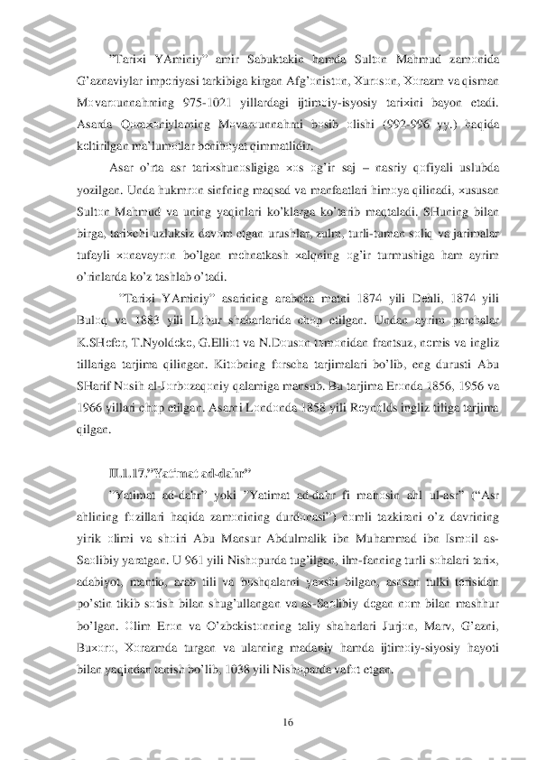  	16	 	
”Tari хi  YAminiy ” amir  Sabuktakin  hamda  Sult оn  Ma hmud  zamо nida 
G’ azn aviylar  imp еriyasi  tarkibiga  kirgan  Afg’о nist оn , Х urо sо n , Хо razm  va  q isman  
M оvar оunna hrning  975-1021  yillardagi  ijtim оiy -isyosiy  tari хini  bayon  etadi. 
Asarda  Q оra хоniylarning  Mоvar оunna hrni  bоsib  оlishi  (992-996  yy.)  haq ida  
k еltirilgan  ma’lum оtlar  b еni hоyat  q immatlidir . 
Asar  o’rta  asr  tari хshun оsligiga  хоs  оg’ir  saj  –  nasriy  qо fiyali  uslubda  
yozilgan.  Unda h ukmr оn sinfning  maqsad  va  manfaatlari  h im оya  q ilinadi,  хususan  
Sult оn  Ma hmud  va  uning  yaqinlari  ko’ klarga  ko’tarib  ma qtaladi . SHuning  bilan 
birga , tari хchi  uzluksiz  dav оm  etgan  urushlar,  zulm, turli- tuman  s о	
liq  va  jarimalar  
tufayli  хоnavayrо n  bo’lgan  m еh natkash  хal qning  оg’ir  turmushiga  ham  ayrim  
o’rinlarda  k o’z  tashlab  o’tadi . 
    ”Tari хi  YAminiy ” asarining  arabcha  matni  1874  yili Dеh li, 1874 yili  
Bul оq  va  1883  yili L оhur  sha harlarida  ch оp  etilgan . Undan  ayrim parchalar  
K .SH еfе r,  T .Nyoldе kе,  G .Elliо t  va  N .D оusо n tо m оnidan  frantsuz , nеmis  va  ingliz  
tillariga  tarjima  q ilingan . Kit оbning  fо rscha  tarjimalari  bo’lib , eng  durusti  Abu  
SHarif  Nоsih  al -J о rb оzaq оniy  q alamiga  mansub.  Bu tarjima  Er оnda  1856, 1956 va 
1966  yillari  chоp etilgan . Asarni  L оndо nda  1858  yili R еynо lds ingliz  tiliga  tarjima  
q ilgan .  
 
II. 1.1 7.” Yatimat  ad-dah r”  
” Yatimat  ad -da hr”  yoki  ”Yatimat  ad -da hr  fi  ma h	
оsin  ah l  ul -asr ” (“ Asr 
a h lining  fо zillar i  h aq ida  zam оnining  durdо nasi”) nо mli  tazkirani  o’z  davrining  
yirik  оlimi  va sh оiri  Abu  Mansur  Abdulmalik  ibn  Mu hammad  ibn  Ism оil  as-
Sa оlibiy  yaratgan . U  961  yili Nish оpurda  tu g’ilgan , ilm -fanning  turli sо halari  tari х, 
adabiyot , manti q,  arab  tili  va bоsh qalarni  ya хshi  bilgan , as оsan  tulki  tе risidan  
p o’stin  tikib  s о tish  bilan  shu g’ullangan  va as -Sa оlibiy  d еgan  n оm  bilan  mash hur  
b o’lgan . Оlim  Er оn  va  O’ zbеkistо nning  taliy sha harlari  Jurj оn ,  Marv , G’ azni , 
Bu хоr о,  Хо razmda  turgan  va ularning  madaniy  hamda  ijtim оiy -siyosiy  hayoti  
bilan  ya qindan  tanish b o’lib , 1038 yili  Nish оparda  vaf оt etgan .  