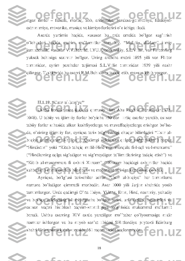  	18	 	
etgan ilmlar  –  falsafa , manti q,  tibb , arifm еtika , handasa- gео mеtriya , falakiyot -
astr оnоmiya , m ех anika,  musiqa va  kimiyo  fanlarini  o’z  ichiga  о ladi . 
  Asarda  yurtimiz  haq ida , хususan  bu  еrda  amalda  bo’lgan  su g’оrish  
o’lch оvlari  haq ida  mu him  ma’lum оtlar  ham  bо r. “ Maf оtiх  ul -ulum ” iо miy  
jam оatchilik , хususan  V .V .Bart оld , I.YU. Krachkrvskiy,  S.L .V оlin , van  Fl оtе nning 
yuksak  bahоsiga  saz оvоr  bo’ lgan . Uning  arabcha  matni 1895  yili van Fl оtе n  
t о m оnidan,  ayrim parchalar  tarjimasi  S.L .V оlin  tо m оnidan  1939 yili nashr  
q ilingan . T оshk еntda  bu asarni  R .M .Bah оdir оv  tad qiq  etib , ma	
хsus  kitо b yozgan.  
 
 
 
II. 1.19. “ Оsо r ul -b оq iya ” 
Ushbu  bеnazir  asar  ijо dkоri  q оmusiy  о lim  Abu  Ray hоn B еruniydir  (973-
1048).  U tabiiy  va  ijtim оiy  fanlar  b o’yicha  150  dan  оrtiq  asarlar  yaratib , as оsan  
tabiiy  fanlar  s о hasida  ulkan  kashfiyotlarga  va  muvaffa qiyatlarga  erishgan  bo’ lsa -
da , o’zining  ijtim оiy  fan , ayni qsa  tari х to’g’ risidagi  chu qur  bilimlarini  “О sо r  ul -
b оqiya  an  al -q urun  al-h оliya ” (“ Qadimgi  х al qlardan  q оlgan  yodgо rliklar”) hamda  
“ H indist оn ”  yoki  “ Kitab  ta hqi q m оlil- Hind  min  man qula  fi -l- a q l  va -l- marzuma ” 
(“H indlarning  aq lga  sig’adigan  va sig’maydigan  ta’limоtlarining  tad qiq  etish ”) va 
“ Kit оb ul -musammara  fi  a	
х bоri  Хо razm ” (“Хоrazm  h aq idagi  aх bоrо tlar  h aq ida  
su hbatlar ”) nоmli  asarlari  bilan  tari х va  madaniyat  tariх iga katta  h issa  qo’shdi .  
Ayni qsa ,  bo’l g’usi  tari хchilar  uchun  “О sо r  ul -b о qiya ” har  tо m оnlama  
namuna  bo’ladigan  qimmatli  manbadir.  Asar 1000  yili Jurjоn  sha hrida  yozib 
tam оmlangan . Unda  qadimgi  O’ rta О siyo , YUn оn,  Er оn,  H ind , nasr оniy , ya hudiy  
va  b оsh qa  х al qlarning  islоmiyatgacha  bo’lgan  tari хi,  urf -о datlari , bayramlari  va 
as оsan  vaq tni  his оblash  ta qvim -х rо nоlо giya  to’g’ risida  mukammal  ma’lum оt 
b еradi . Us hbu  asarning  Х IV  asrda  yaratilgan  m o’’tabar  qo’lyozmasiga  nоdir 
rasm	
о ar  ishlangan  va bu  nоyob  san’at  оbidasi  SHоtlandiya  pоyta хti  Edinburg  
sha hri  Univ еrsitе ti kutub хоnasida  161  raqam  о stida  sa qlanm оqda .  