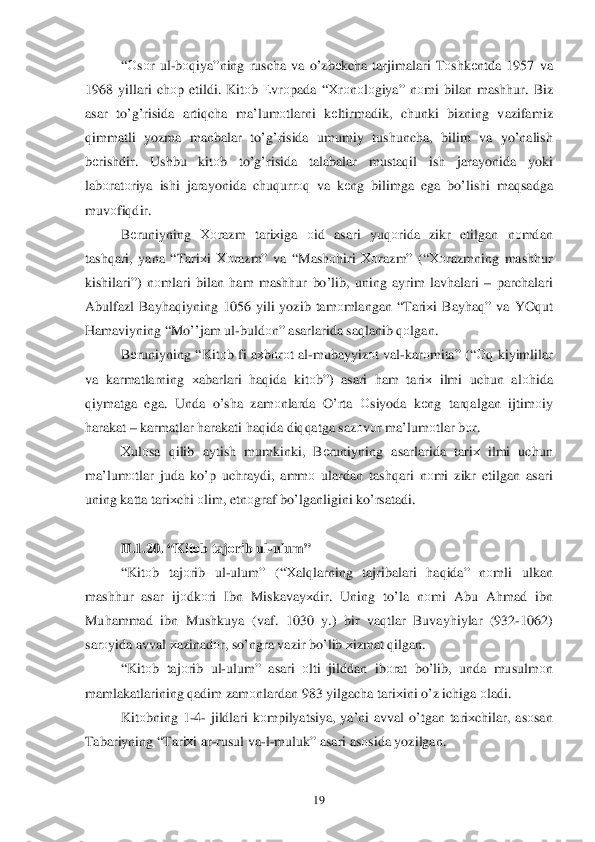  	19	 	
“О sо r  ul -b о qiya ”ning  ruscha  va  o’zb еkcha  tarjimalari  Tоshk еntda  1957  va 
1968  yillari  chоp etildi.  Kitоb Е vrо pada  “ Х rо nоlо giya”  nоmi  bilan  mash hur.  Biz 
asar  to’g’ risida  arti qcha  ma’lum оtlarni  kеltirmadik , chunki  bizning  vazifamiz  
q immatli  yozma manbalar  to’g’risida  umumiy  tushuncha , bilim  va  yo’nalish  
b еrishd ir.  Ushbu  kitоb  to’g’risida  talabalar  musta qil  ish jarayonida  yoki  
lab оrat оriya  ishi  jarayonida  chu qurr оq va  k еng  bilimga  ega  b o’lishi  maqsadga 
muv оfi qdir . 
B еruniyning  Хоrazm  tari хiga  оid  asari  yu qоrida  zikr  etilgan  nоmdan  
tash qari , yana  “Tari хi  Хо razm ” va  “ Mash оhiri  Хо razm ” (“Хо razmning  mashhur 
kishilari”)  nоmlari  bilan  h am  mash hur  bo’lib , uning  ayrim lav halari  –  parchalari  
Abulfazl  Bay haq iyning  1056 yili yozib  tam	
оmlangan  “ Tari хi  Bay haq ”  va  YOq ut 
H amaviyning  “M o’’jam  ul -buld оn”  asarlarida  saqlanib  q оlgan . 
B еruniyning  “Kit оb fi  a х bоrо t  al -mubayyiz оt  val -kar оmita ” (“Оq kiyimlilar  
va  karmatlarning  хabarlari  haq ida  kitо b”)  asari  ham  tari х  ilmi  uchun  alоhida  
q iymatga  ega.  Unda o’sha  zam оnlarda  O’ rta О siyoda  kеng  tar qalgan  ijtim оiy  
h arakat  –  karmatlar  h arakati  h aq ida  di qq atga  sazоvоr ma’lum оtlar  b оr. 
Х ul оsa  qilib  aytish  mumkinki , Bеruniyning  asarlarida tariх  ilmi  uchun  
ma’lum оtlar  juda  k o’ p uchraydi , amm о ulardan  tashqari  n оmi  zikr  etilgan  asari  
uning  katta tari хchi  о lim , etn оgraf  bo’lganligini  ko’ rsatadi . 
 
II. 1.	
20. “ Kit оb  taj оrib  ul -ulum ” 
“ Kit оb  taj оrib  ul -ulum ” (“Хalqlarning  tajribalari  haq ida ” nоmli  ulkan 
mash hur  asar  ijо dkо ri Ibn  Miskavay хdir . Uning  to’la  nоmi  Abu  A hmad  ibn  
Mu hammad  ibn  Mushkuya  (vaf . 1030  y.)  bir va qtlar  Buvay hiylar  (932- 1062) 
sar оyida  avval  х azinad оr,  so’ngra  vazir  b o’lib  х izmat  q ilgan . 
“ Kit оb  taj оrib  ul -ulum ” asari  оlti  jilddan  ib оrat  bo’lib , unda  musulm оn  
mamlakatlarining  qadim  zamоnlardan  983 yilgacha  tari хini  o’z ichiga  о ladi . 
Kit оbning  1 -4 -  jildlari  k оmpilyatsiya , ya’ni  avval  o’tgan  tari хchilar , as оsan  
Tabariyning  “Tari хi ar -rusul  va- l- muluk”  asari as оsida  yozilgan .  