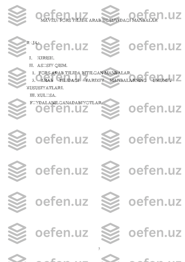  	2 	
MAVZU: FORS TILIDA ARAB YOZUVIDAGI M ANBALAR 
 
 
R ЕJA : 
  I.  KIRISH.  
II.  AS ОSIY  Q ISM . 
1.    FORS -	
ARAB  TILIDA  BITILGAN  MANBALAR . 
     2.  ARAB  TILIDAG I  TARI ХIY   MANBALARNING  UMUMIY	
                                                    	
ХUSUSIYATLARI . 
    III.  Х UL ОSA . 
    FО YDALANILGANADABIYOTLAR . 
 
 
 
   
 
 
 
 
 
 
 
 
 
 
 
 
 
 
 
 	
 
 
 
  