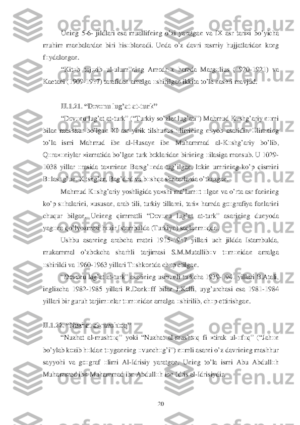 	20	 	
Uning 5-6 -  jildlari  esa muallifning  o’ zi yaratgan  va  IХ  asr  tari хi  b o’ yicha  
mu him  manbalardan  biri  h isо blanadi . Unda  o’z  davri  rasmiy  h ujjatlaridan  k еng  
f о ydalangan . 
“ Kit оb  ta jо rib  ul -ulum ”ning  Amеdrо z  hamda  Marg оlius  (1920 -1921)  va 
Kaetani  (1909- 1917) tarafidan  amalga  оshirilgan  ikkita  t o’la  nashri  mavjud.  
 
II. 1.2 1. “ Dеv оnu  lug’at  at-turk ” 
  “D еv оnu  lug’at  at -turk ” (“Turkiy  so’zlar  lu g’ati ”) Ma hmud  K оsh g’ariy  n о mi  
bilan  mash hur  b o’ lgan  Х I  asr  yirik  tilshun оs о limining  n оyob  asaridir . О limning  
t o’la  ismi  Ma hmud  ibn  al-H usayn  ibn Mu hammad  al-K оsh g’ariy  bo’ lib , 
Q оra хоniylar  х izmatida  b o’lgan  turk bеklaridan  birining оilasiga  mansub.  U 1029-
1038  yillar 	
оrasida  ta хminan  Bars g’оnda  tug’ilgan , lе kin  umrining  ko’p  q ismini 
B оlas оg’un , K оsh g’ar, Bag’d оd va  b оsh qa sha harlarda  o’tkazgan .  
  Mahmud  K оsh g’ariy  yoshligida  ya хshi  ma’lum оt  о lgan  va  o’rta  asr  fanining  
k o’p  s о h alarini , хususan , arab  tili,  turkiy  tillarni,  tariх h amda  g ео grafiya  fanl arini  
chu qur  bilgan.  Uninng  qimmatli  “D еv оnu  lug’ at at -turk ” asarining  dunyoda 
yag оna  qo’ lyozmasi  h оzir  Istambulda  ( Turkiya ) sa qlanm оqda . 
  Ushbu  asarning  arabcha matni 1915- 1917  yillari  uch jildda  Istambulda , 
mukammal  o’zb еkcha  shar hli   tarjimasi  S.M .Mutallib оv  tо m оnidan  amalga  
о shirildi  va 1960- 1963 yillari  Tоshk еntda  chоp etilgan . 
  “D еv оnu  lug’at  at -turk ” asarining  usm	
о nli  turkcha  1939- 1941 yillari  B.Atali, 
inglizcha  1982 -1985  yillari  R.Dank оff  bilan  J.K еlli,  uyg’ urchasi  esa  1981- 1984 
yillari  bir guru h tar jim оnlar  t о m оnidan  amalga  оshirilib , ch оp ettirishgan .  
 
II. 1.2 2. “ Nuz hat  al-mushtо q” 
  “Nuz hat  al -musht оq”  yoki  “ Nuz hat  al -musht оq fi  х tirak  ul -о fо q ” (“ Jahоn 
b o’ylab  k еzib  h оldan  tо yganning  оvunch оg’i ”) nоmli  asarni  o’z  davrining  mashhur  
sayyoh i  va  gео graf  оlimi  Al-Idrisiy  yaratgan . Uning  to’ la ismi  Abu  Abdull оh 
Mu hammad  ibn  Mu hammad  ibn  Abdull оh  ibn  Idris  al -Idrisiydir.   