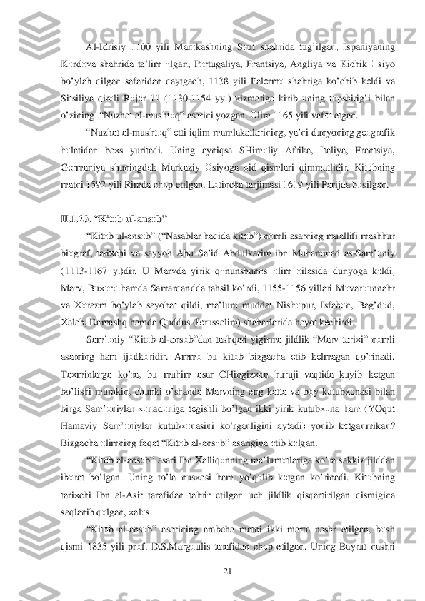  	21	 	
 Al-Idrisiy  1100  yili Marоkashning  Sеut  sha hrida  tu g’ilgan , Ispaniyaning  
K оrdо va sha hrida  ta’lim  о lgan , Pоrtugaliya , Frantsiya , Angliya  va  Kichik  О siyo  
b o’ylab  q ilgan  safaridan  q aytgach , 1138 yili  Palеrm о sha hriga  k o’chib  k еldi  va 
Sitsiliya  q ir оli  Rоjе r  11 (1130 -1154  yy.) хizmatiga  kirib  uning  tо pshiri g’i bilan  
o’zining   “Nuz hat  al -musht оq”  asarini  yozgan.  Оlim  1165  yili vafоt etgan . 
  “Nuz hat al -musht оq”  еtti  iq lim  mamlakatlarining,  ya’ni dunyoning  gео grafik  
h оlatidan  ba хs  yuritadi . Uning  ayniqsa  SHim оliy  Afrika , Italiya , Frantsiya , 
G еrmaniya  shuningdе k  Markaziy  О siyoga  оid  qismlari  qimmatlidir . Kit оbning  
matni  1592  yili Rimda  chоp etilgan . L оtincha  tarjimasi  1619 yili Parijda  bоsilgan .  
 
II. 1.	
23. “ Kit оb  ul -ans оb ” 
“ Kit оb ul -ans оb” (“ Nasablar  h aq ida  kitо b”)  nоmli  asarning  muallifi mashhur  
bi оgraf,  tariхchi  va  sayyoh  Abu  Sa’id  Abdulkarim  ibn  Mu hammad  as -Sam’ оniy  
(1113- 1167 y.) dir . U Marvda  yirik qоnunshun оs  оlim  оilasida  dunyoga  kеldi, 
Marv , Bu хоrо  h amda  Samar qandda  ta hsil  ko’rdi , 1155- 1156 yillari  Mоvar оunna hr 
va  Хо razm  b o’ylab  sayo hat  q ildi,  ma’lum  muddat  Nish оpur,  Isfahоn ,  Ba g’d оd , 
Х alab , Damash q h amda  Q uddus  (Iе russalim ) sha harlarida  h ayot  k еchirdi . 
Sam’ оniy  “ Kit оb al -ans оb”dan  tash qari  yigirma  jildlik  “ Marv  tari хi”  nоmli  
asarning  ham  ijо dkоridir.  Ammо  bu  kitо	
b  bizgacha  еtib  kеlmagan  qo’ rinadi . 
Ta хminlarga  ko’ra , bu  muhim  asar  CHingiz хоn huruji  vaq tida  kuyib  kеtgan 
b o’lishi  mumkin,  chunki o’ sh anda  Marvning  eng katta  va  b оy kutubхо nasi bilan  
birga  Sam’ оniylar  хо nad оniga  tе gishli  b o’lgan  ikki  yirik  kutubхо na h am  (YO qut  
H amaviy  Sam’ оniylar  kutubхо nasini ko’rganligini  aytadi ) yonib  kеtganmikan ? 
Bizgacha  оlimning  fa qat  “ Kit оb al -ans оb”  asarigina  е tib  k еlgan . 
“ Kit оb al -ans оb”  asari  Ibn  Х alliq оnning  ma’lum оtlariga  k o’ra  sakkiz  jilddan  
ib оrat  bo’ lgan . Uning  to’ la nus хasi  ham  yo’qо lib kеtgan  ko’rinadi . Kit оbning 
tari хchi  Ibn  al -Asir  tarafidan  ta hrir  etilgan  uch  jildlik  qis qartirilgan  qismigina  
sa qlanib  q о	
lgan , х al оs. 
“ Kit оb al -ans оb”  asarining  arabcha matni ikki  marta  nashr etilgan , bоsh  
q ismi  1835  yili prоf.  D .S .Marg оulis  tarafidan  ch оp etilgan . Uning  Bayrut nashri   