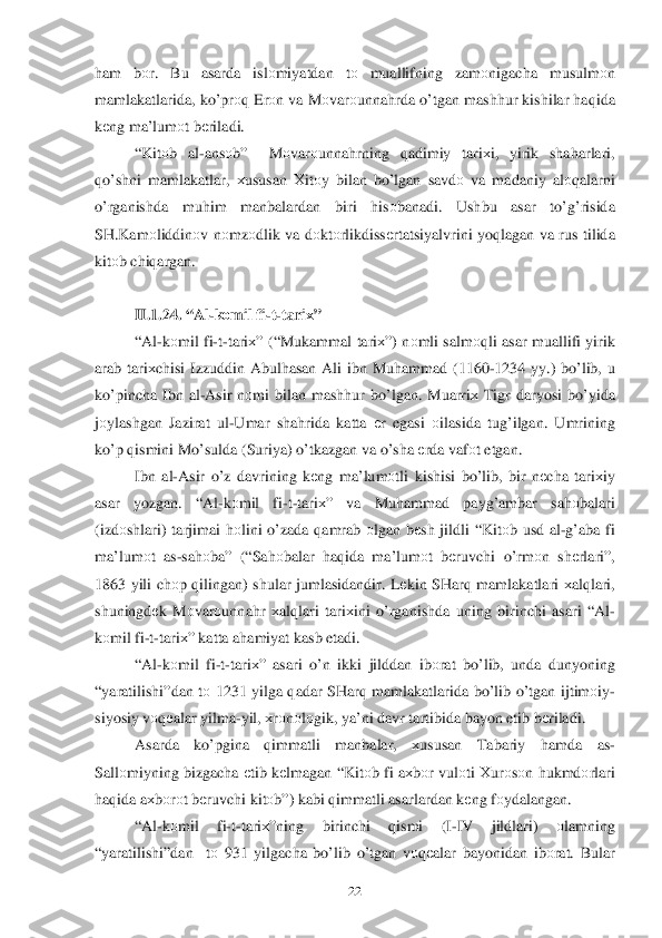  	22	 	
ham  bоr.  Bu  asarda  islоmiyatdan  tо   muallifning  zam оnigacha  musulm оn 
mamlakatlarida,  ko’pr оq Er оn va  Mоvar оunna hrda  o’tgan  mash hur  kishilar  h aq ida  
k еng  ma’lum оt b еriladi . 
“ Kit оb  al -ans оb”   Mоvar оunna hrning  qadimiy  tari хi,  yirik  sha harlari , 
qo’shni  mamlakatlar , хususan  Х itо y bilan  b o’ lgan  savdо va  madaniy  al оqalarni  
o’rganishda  mu him  manbalardan  biri hisо banadi . Ushbu  asar to’g’ risida  
SH .Kam оliddin оv n оmz оdlik  va  dоkt оrlikdissе rtatsiyalvrini  yoqlagan  va  rus  tilida  
kitо b chi qargan . 
 
II. 1.2 4. “ Al-k оmil  fi -t-tari х” 
“ Al -k оmil  fi -t- tari х” (“ Mukammal  tari х”)  n	
оmli  salm оqli  asar  muallifi  yirik 
arab  tari хchisi  Izzuddin  Abul hasan  Ali  ibn  Mu hammad  (1160- 1234 yy.) bo’ lib , u 
k o’pincha  Ibn  al-Asir  n оmi  bilan  mash hur  bo’lgan.  Muarriх Tigr  daryosi  b o’ yida  
j о ylashgan  Jazirat  ul -Umar  sha hrida  katta  еr  egasi  о ilasida  tu g’ilgan . Umrining  
k o’p  q ismini  M o’sulda  ( Suriya ) o’tkazgan  va  o’sha  е rda  vaf оt etgan . 
Ibn  al-Asir  o’z  davrining  k еng  ma’lum оtli  kishisi  b o’lib , bir  n еcha  tariхiy  
asar  yozgan. “ Al-k оmil  fi-t- tari х”  va  Muhammad  payg’ambar  sahоbalari  
( izd оshlari ) tarjimai  hоlini  o’zada  qamrab  о lgan  b еsh  jildli  “Kit оb usd  al -g’aba  fi 
ma’lum оt  as -sa hоba ” (“Sa hоbalar  haq ida  ma’lum оt  bеruvchi  o’rm оn  sh еrlari ”, 
1863  yili ch	
оp q ilingan ) shular  jumlasidandir . L еkin  SHar q mamlakatlari  х al qlari , 
shuningdе k M оvar оunna hr  х al qlari  tari хini  o’rganishda  uning  birinchi  asari  “ Al -
k оmil  fi -t- tari х”  katta  a h amiyat  kasb  etadi . 
“ Al -k оmil  fi -t- tari х”  asari  o’n  ikki  jilddan  ib оrat  b o’lib , unda  dunyoning  
“ yaratilishi” dan tо  1231  yilga q adar  SHar q mamlakatlarida  bo’lib  o’ tgan  ijtimоiy -
siyosiy  v оq еalar  yilma -yil,  хrо nоlо gik , ya’ni  davr  tartibida  bayon  etib b еriladi.  
Asarda  ko’pgina  qimmatli  manbalar, хususan  Tabariy hamda  as-
Sall оmiyning  bizgacha  еtib  k еlmagan  “ Kitо b fi  a х bо r vul оti  Хurо sо n h ukmdо rlari 
h aq ida  a х bоrо	
t b еruvchi  kitо b”)  kabi  q immatli  asarlardan  k еng  fо ydalangan . 
“ Al -k оmil  fi-t- tari х”ni ng  birinchi  qismi  (I-IV  jildlari)  оlamning  
“ yaratilishi” dan  tо 931  yilgacha  b o’lib  o’tgan  v оq еalar  bayonidan  ibоrat . Bular   