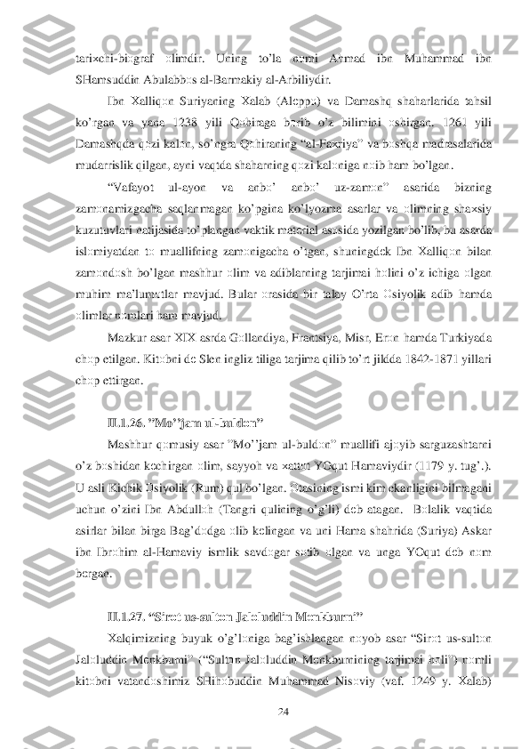  	24	 	
tariхchi -bi оgraf  оlimdir . Uning  to’la  nоmi  Ahmad  ibn  Mu hammad  ibn  
SHamsuddin  Abulabbоs al -Barmakiy  al -Arbiliydir .  
Ibn  Хalliq оn Suriyaning  Хalab  (Al еppо ) va  Damash q sha harlarida  ta hsil 
k o’rgan  va  yana  1238  yili Qоhiraga  bоrib  o’z  bilimini  оshirgan . 1261  yili 
Damash qda  q оzi  kal оn,  so’ ngra  Q оhiraning  “al -Fa хriya ” va  b оsh qa madrasalarida  
mudarrislik  q ilgan , ayni  va qtda  sha harning  q оzi  kal оniga  n оib  h am  b o’lgan . 
“ Vafayot  ul-ayon  va  anb о’  anbо ’  uz-zam оn”  asarida  bizning 
zam оnamizgacha  saqlanmagan  k o’ pgina  ko’lyozm a  asarlar  va  о limning  sha хsiy  
kuzutuvlari  natijasida  t o’plangan  vaktik mat еrial  as оsida  yozilgan  b o’lib , bu  asarda  
islо miyatdan  tо  muallifning  zam	
оnigacha  o’tgan, shuningdе k Ibn  Х alliq оn bilan  
zam оndо sh b o’ lgan  mash hur  оlim  va  adiblarning  tarjimai h оlini  o’z  ichiga  о lgan  
mu him  ma’lum оtlar  mavjud.  Bular о rasida  bir  talay  O’ rta О siyolik  adib  h amda  
о limlar  n о mlari  h am  mavjud.  
Mazkur  asar Х IХ  asrda  G оllandiya , Frantsiya , Misr , Er оn h amda  Turkiyada 
ch оp etilgan . Kit оbni  d е Slen  ingliz  tiliga  tarjima  q ilib  t o’rt  jildda  1842- 1871 yillari  
ch оp ettirgan . 
 
II. 1.26.  ” Mo’’jam  ul -buldо n” 
Mash hur  qоmusiy  asar  ” M o’’jam  ul -buldо n”  muallifi  ajоyib  sarguzashtarni  
o’z  b оshidan  k еchirgan  оlim , sayyoh  va  х att оt  YO qut  H amaviydir  (1179 y.  tu g’.). 
U  asli  Kichik  О siyolik  ( Rum ) qul  b o’lgan . 	
Оtasining  ismi  kim ekanligini  bilmagani  
uchun  o’zini Ibn  Abdull оh (Tangri  q ulining  o’g’li) dеb  atagan .  Bоlalik  va qtida  
asirlar  bilan  birga  Ba g’d оdga  о lib  k еlingan  va  uni  H ama  sha hrida  (Suriya)  Askar 
ibn  Ibr оh im  al -H amaviy  ismlik  savd оgar  sо tib  о lg an  va  unga  YOq ut d еb  n оm  
b еrgan.  
 
II. 1.2 7. “ Sirо t us- sult оn  Jal оluddin  Mе nkburni ” 
Х alqimizning  buyuk  o’g’l оniga  bag’ishlangan  nоyob  asar  “ Sir оt  us- sult оn 
Jal оluddin  M еnkburni ” (“Sultоn Jal оluddin  M еnkburnining  tarjimai hоli”)  nоmli  
kitо bni vatandо shimiz SH ih оbuddin  Muhammad  Nis оviy  (vaf . 1249 y . Хalab )  