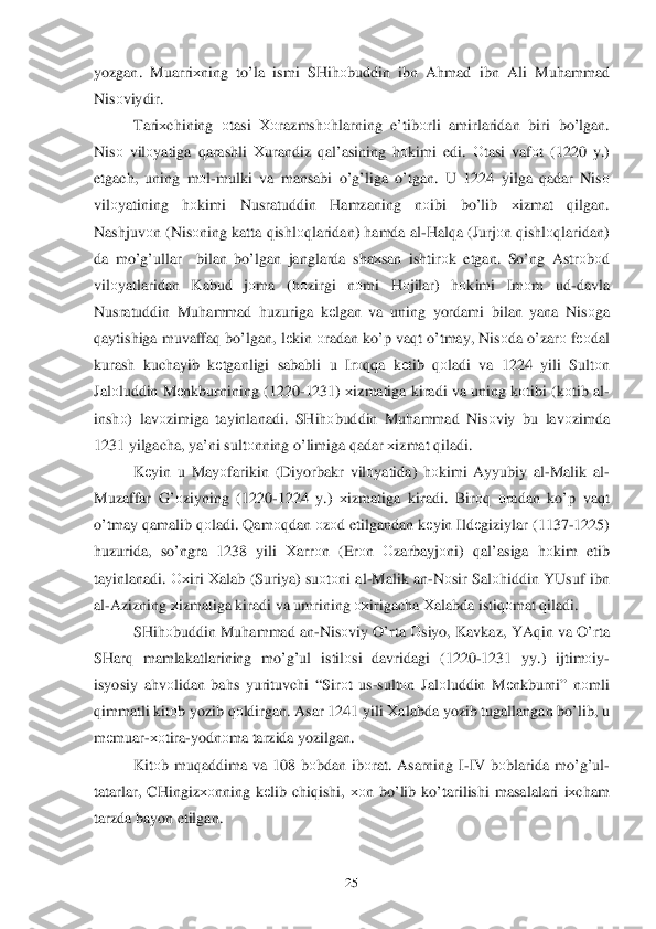  	25	 	
yozgan. Muarriхning  to’la  ismi  SHi hоbuddin  ibn A hmad  ibn  Ali  Mu hammad  
Nis оviydir . 
Tari хchining  оtasi  Хоrazmsh оhlarning  e’tib оrli  amirlaridan  biri  bo’ lgan . 
Nis о vilо yatiga  qarashli  Хurandiz  q al’asining  h оkimi  edi . О tasi  vafоt  (1220  y.) 
etgach , uning  mоl- mulki  va  mansabi  o’g’liga  o’tgan . U  1224  yilga q adar  Nis о 
vilо yatining  hоkimi  Nusratuddin  Hamzaning  nоibi  bo’ lib  хizmat  qilgan . 
Nashjuv оn ( Nis оning  katta q ishl оqlaridan)  hamda  al -H alqa ( Jurj оn q ishl оq laridan ) 
da  m o’g’ullar   bilan b o’lgan  janglarda  sha хsan  ishtir оk  etgan . So’ng  Astr оbоd 
vilо yatlaridan  Kabud  jо ma  (h оzirgi  nо mi  Hоjilar ) hоkimi  Im оm  ud- davla  
Nusratuddin  Muhammad  h uzuriga  k	
еlgan  va  uning  yordami  bilan  yana  Nisоga 
q aytishiga  muvaffa q b o’lgan , lе kin  о ra dan  k o’p  va qt  o’tmay , Nis оda  o’zar о f ео dal   
kurash  kuchayib  kеtganligi  sababli u  Ir оqqa  kеtib  qоladi  va  1224  yili Sultоn  
Jal оluddin  M еnkburnining  (1220-1231) хizmatiga  kiradi  va  uning  kоtibi  ( k оtib  al -
insh о)  lav оzimiga  tayinlanadi . SHi hоbuddin  Muhammad  Nisо viy bu  lavоzimda  
1231  yilgacha,  ya’ni sultо nning  o’limiga  q adar  х izmat  q iladi.  
K еyin  u  May оfarikin  (Diyorbakr  vilо yatida ) hоkimi  Ayyubiy  al-Malik  al -
Muzaffar  G’ оziyning  (1220 -1224  y.)  хizmatiga  kiradi . Bir оq  о radan  k o’p  va qt 
o’tmay  q amalib  q оladi . Q am оqda n о zо d etilgandan  k	
е yin  Ild еgiziylar  (1137- 1225) 
h uzurida , so’ngra  1238  yili Хarr оn  (Er оn  О zarbayj оni )  qal’asiga  hоkim  etib  
tayinlanadi . Ох iri Хalab  ( Suriya ) su оtо ni  al -Malik  an -N оsir  Sal оhiddin  YUsuf  ibn  
al -Azizning  х izmatiga  kiradi  va  umrining  охirigacha  Хalabda  istiqоmat  q iladi.  
SHi hоbuddin  Mu hammad  an -Nis оviy  O’ rta  О siyo , Kavkaz , YAq in va  O’ rta  
SHar q  mamlakatlarining  m o’g’ul  istilо si davridagi  (1220- 1231 yy.)  ijtim оiy -
isyosiy  a h v оlidan  ba hs  yurituvchi  “ Sir оt  us- sult оn Jal оluddin  Mеnkburni ” nоmli  
q immatl i kitо b yozib  qоldirgan.  Asar 1241  yili Хalabda  yozib tugallangan  bo’ lib , u 
m еmuar -хоtira -yodn оma  tarzida  yozilgan.  
Kit оb mu qaddima  va  108  b	
оbdan  ib оrat . Asarning  I-IV  b оblarida  m o’g’ul -
tatarlar , CHingiz хоnning  kеlib  chi qishi,  хоn b o’lib  k o’tarilishi  masalalari iх cham  
tarzda  bayon  etilgan .  