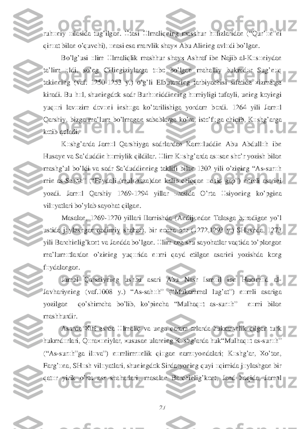  	27	 	
ruhоniy  о ilasida  tu g’ ilgan . О tasi  Оlmaliq ning mashhur  hо fizlaridan  (“ Qur’о n”ni  
q ir оat  bilan  o’quvchi ), оnasi  esa  marvlik  sha yх Abu  Alining  avl оdi  b o’lgan .  
  Bo’l g’usi  о lim  О lmali qlik  mash hur  shay х Ashraf  ibn  Najib  al -K оsо niydan 
ta’lim  оldi,  so’ng  CHingiziylarga  tо bе  bo’lgan  mahalliy  hukmdо r  Sug’ nоq  
takinning  (vaf . 1250 -1253  y.)  o’g’ li Elbutarning  tarbiyachisi sifatida хizmatga  
kiradi . Bu  h оl,  shuningdе k sadr  Bur hоniddinning  h оmiyligi  tufayli, uning  k еyingi  
yuq оri  lav оzim  dеv оni  insh оga  ko’tarilishiga  yordam  bеrdi . 1264 yili  Jamоl 
Q arshiy , bizga  ma’lum  b o’lmagan  sabablarga  k o’ra , istе ’fоga chi qib , K о	
sh g’arga 
k еtib  q оladi . 
  Kоsh g’arda  Jamоl  Q arshiyga  sadrlardan  Kamоluddin  Abu Abdull оh  ibn  
H usayn  va Sa’duddin  h оmiylik  q ildilar . О lim  K оsh g’arda  as оsan  sh е’r  yozish  bilan  
mash g’ul b o’ldi  va  sadr  Sa’duddinning  taklifi  bilan 1302  yili o’zining  “ As -sur оh  
min  as -Sah оh” (“F оydali  (mul оhaza) dan k еlib  chi qqan  о chi q gap ”) nо mli  asarini  
yozdi . Jam оl  Qarshiy  1269-1294  yillar оrasida  O’ rta Оsiyoning  ko’pgina  
vilо yatlari  b o’ylab  sayo hat  q ilgan . 
  Masalan , 1269-1270  yillari Ilamishda  (Andij оndan  Talasga  bоradigan  y o’ l 
ustida  jо ylashgan  qadimiy  sha har ),  bir  n еcha  b оr  (1272,1293  y.)  SH оshda , 1273 
yili  Barchinli g’kеnt  va  Jandda  b o’lgan . О lim  ana  shu sayo hatlar  va qtida  t o’ plangan 
ma’lum	
о tlardan  o’zining  yuq оrida  nоmi  qayd  etilgan  asarini  yozishda  kеng  
f о ydalangan . 
  Jamоl  Qarshiyning  ushbu  asari Abu  Nasr  Ism оil  ibn Hammо d  al-
Jav hariyning  (vaf .1008  y.) “ As-sa hоh” (“ Mukammal  lu g’at ”) nоmli  asariga  
yozilgan  qo’shimcha  bo’lib , ko’pincha  “Mul haq оt  as -sur оh ”  n оmi  bilan  
mash hurdir.  
  Asarda  Х III  asrda  О lmaliq  va  unga  q aram  е rlarda  h ukmrо nlik q ilgan  turk  
h ukmdо rlari, Q оra хоniylar , хususan  ularning  Kоsh g’arda  h uk“ Mul haq оt  as -sur оh” 
(“As -sur оh ”ga  ilо va”)  nоmlimr оnlik  qiо gan  namо yondalari ; Kоsh g’ar , Хo’tan , 
Far g’о na, SH оsh  vil оyatlari , shuningdе k Sirdaryoning  quyi  	
оq imida  j о ylashgan  bir 
q at оr  yirik  o’rta  asr sha harlar i,  masalan  Barchinli g’kеnt ,  Jand  haq ida , Jam оl  