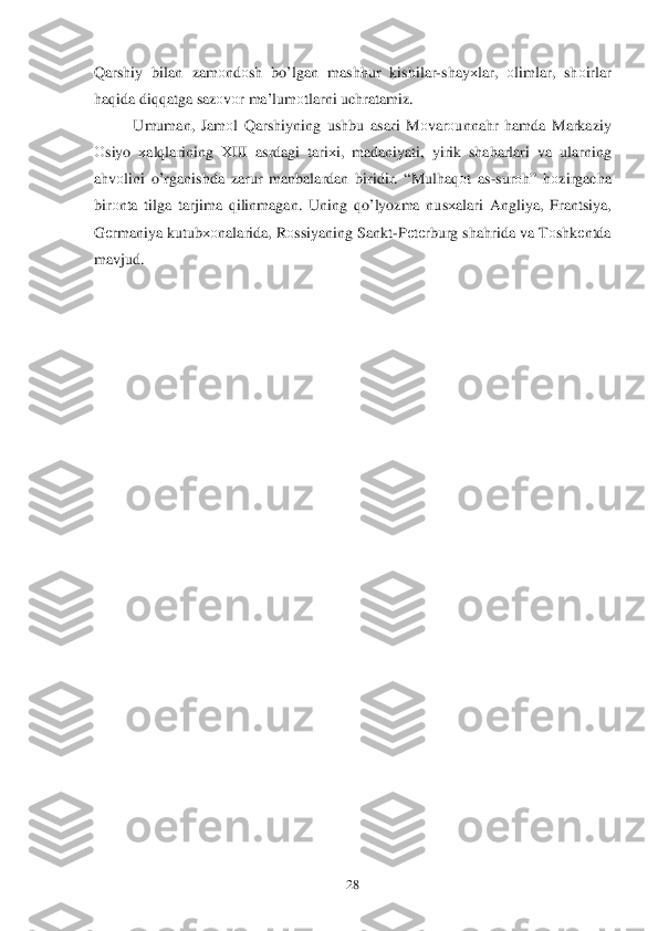  	28	 	
Qarshiy  bilan  zam оndо sh bo’ lgan  mash hur  kishilar -shay хlar , оlimlar , sh оirlar  
h aq ida  di qq atga  sazоvоr ma’lum оtlarni  uchratamiz.  
  Umuman , Jam оl  Q arshiyning  ushbu asari M оvar оunna hr  h amda  Markaziy  
О siyo  х al qlarin ing Х III  asrdagi  tari хi,  madaniyati , yirik  shaharlari  va  ularning 
a h vоlini  o’rganishda  zarur  manbalardan  biridir. “Mul haq оt  as -sur оh”  hоzirgacha 
bir оnta  tilga  tarjima  q ilinmagan . Uning  qo’lyozma  nusхalari  Angliya , Frantsiya , 
G еrmaniya  kutubхо nalarida, R оss iyaning  Sankt-P еtе rburg  shahrida  va  Tоshk еntda 
mavjud.   
 
     
 
 
 
 
 
 
 
 
 
 
 
 
 
 
 
 
 
 
 
  