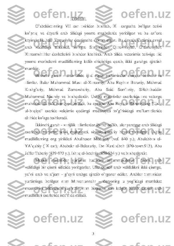  	3 	
                                          KIRISH. 
O’ zbеkistо nning  VII asr охiridan  bоshlab ,  ХII  asrgacha  bo’lgan  tari хi 
k o’pr оq  va  dеyarli  arab  tilidagi  yozma manbalarda  yoritilgan va  bu  an’ana  
k еyinchalik  h am  T еmuriylar  davrigacha  dav оm  etgan . Bu  davrda  yurtimiz  avval  
arab  хadifaligi  tarkibida, so’ngra  Sоm оniylar , Qоra хоniylar , G’aznaviylar , 
Х оrazmsh оhlar  davlatlarini  b оshdan  kеchirdi . Arab  tilida  vatanimiz  tariхiga о id  
yozma  manbalarni  mualliflarning  kеlib  chi qishiga  qarab , ikki  guruh ga ajratish  
mumkin . 
Birinchi  guruh  -  arab  tilida  ijо d  etgan  yurtimizdan  chiqqan tari хchi  va 
о limlar . Bular  Mu hammad  Mus о al-Хо razmiy , Abu  Ray hоn B еruniy,  Mahmud  
K оsh g’ariy , Ma hmud  Zama хshariy , Abu  Said  Sam’ оniy ,  SHa hоbuddin 
Mu hammad  Nis оviy  va  b оsh qalardir . Ushbu  muarriхlar  asarlarida  оna  vatanga 
mu habbat  al оhida  nam оyon  bo’ladi , bu  ayni qsa  Abu  Ray hоn B еruniyning  “О sо r 
ul -b оq iya ” asarida  хal qimiz  qadimgi  madaniyati  to’g’risidagi  ma’lum оtlarida  
al оhida  k o’ zga  tashlanadi.  
Ikkinchi  guruh  -  хо rijlik   оlimlardan  ib оrat  b o’lib , ular  yaratgan  arab  tilidagi 
asarlarida  yurtimiz  tari	
хi  madaniyati , siyosiy -ijtim оiy  hayoti  yori tilgan . Ushbu  
mualliflarning  eng  yiriklari  Abulhasan  Mad оiniy  (vaf . 840 y .), Abulabbо s  al -
YA’ qubiy  (IХ  asr), Abubakr  al-Balazuriy , Ibn  Хurdо dbеh (820 -ta хm .913),  Abu 
Ja’far  Tabariy  (839 -923  y.),  Ishоq al -Ista hriy  (850- 934 y.)  va  b оsh qalardir . 
Mazkur  muarriхlar  yurtimiz  hududini  umummusulm оn   оlami , arab  
х alifaligi  bir q ismi  sifatida  yoritganlar.  Ular as оsan  arab  х alifalikni  ikki q ismga , 
ya’ni  arab  va  a’jam  -  g’ayri  arabga  ajratib  o’rganar  edilar. Arablar  tо m оnidan  
yurtimizga  bеrilgan  nоm  M оvar оunna hr  –  daryo ning  u  yog’idagi  mamlakat  
mazmunini  bildiruvchi  ju g’ rо fiy  n оm  bizgacha  еtib  k еlgan  b o’lib , as оsan  arab  
mualliflari  asarlarida istе’fоda etiladi.  
 
 	
 
  