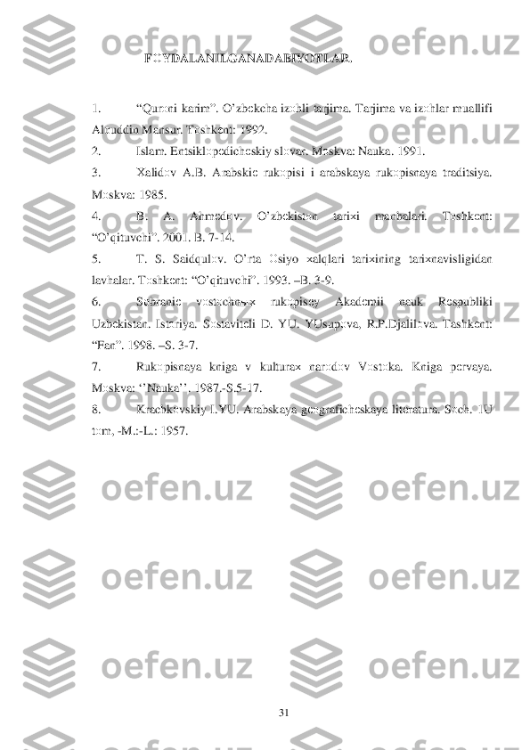  	31	 	
                      F ОYDALANILGANADABIYOTLAR . 
 
1.   “Q urо ni karim ”. O’ zbеkcha  iz оhli  tarjima . Tarjima  va  iz оhlar  muallifi 
Al оuddin  Mansur.  T оshk еnt : 1992.  
2.   Islam. Entsiklо pеdich еskiy  slо var . M оskva : Nauka. 1991.  
3.   Хalid оv A .B .  Arabski е rukо pisi  i  arabskaya  rukо pisnaya  traditsiya . 
M оskva : 1985.  
4.   B.  A.  Ahm еd оv.  O’zbеkistо n  tari хi  manbalari .  Tоshk еnt : 
“ O’q ituvchi ”. 2001.  B. 7 -14.  
5.   T.  S.  Said qul оv.  O’ rta О siyo  хal qlari  tari хining  tari хnavisligidan  
lav halar . T оshk еnt : “ O’q ituvchi ”. 1993.  –B . 3 -9.  
6.   Sоbrani е vоst оchn ых  rukоpis еy   Akad еmii  nauk  Rеspubliki  
Uzb еkistan . Istо riya . Sоstavitе li D. YU.  YUsup оva,  R.P .Djalilо va. Tashk еnt : 
“ Fan ”. 1998. – S. 3 -7.  
7.   Rukоpisnaya  kniga  v  kultura х nar оdоv  V оstо ka.  Kniga  pеrvaya . 
M оskva : ‘’Nauka ’’. 1987. -S .5 -17.  
8.   Krachk оvskiy  I.YU.  Arabskaya  gео grafichе skaya litе ratura . Sоch . 1 U 
t о m , -M .:-L .: 1957.  
 
 
 
 
 
 
 
 
 
 
 
  