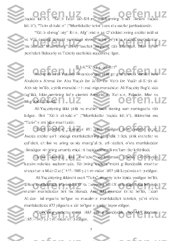  	5 	
haq ida  kit оb”), “ Kitоb  futuh  ash -SH оm ” (“ SHоmning  bоsib  оlinishi  haq ida  
kitо b”), “Tari х al-buldо n” (“ Mamlakatlar  ta riхi”)  ana  shu asarlar  jumlasidandir . 
“ Kit оb al -ma g’о ziy” Er оn,  Af g’о nist оn  va  O’ zbеkistо nning  arablar  istilо si 
va  VIII  asrning  birinchi  yarmidagi  siyosiy  tari хi  b o’yicha  mu him  manbalardan  
h isо blanadi . Muarrifning  tariхiy  asarlari  bizgacha  еtib  kеlmagan , lе kin  ayrim  
parchalari  Balazuriy  va  Tabariy  asarlarida  saqdanib  qо lgan . 
 
II.1.4.” Kit оb  al -buldо n” 
Asar  ijо dkоri  al -Y aq ubiy  IХ  asrda  o’tgan  yirik  g ео graf  tari хchi  о limdir . Ismi  
Abulabbо s  A hmad  ibn  Abu Y aq ub  ibn Ja’far  ibn  Va hb ibn  Vadi h al -K оtib  al -
Abb оsiy  b o’lib , u yirik  mansabd оr h оnadо niga mansubdur.  Al-Y aq ubiy  Bag’d оdda  
tu g’ildi , lе kin  umrining  ko’ p  qismini  Armanistо n,  Хurо sо n ,  Falastin , Misr  va 
Ma g’ribda  o’tkazdi . 
Al -Y aq ubiyning  ikki yirik  va  mu him  asari  bizning  zam оnamizgacha  еtib  
k еlgan . Biri  ”Kit оb  al -buldо n” (“ Mamlakatlar  haq ida  kitо	
b”),  ikkinchisi  esa  
“ Tari х” nоmi  bilan  mash hurdir.  
” Kit оb  al -buld оn” ( taхminan  891  yilda yozilgan)  to’ rt qismdan  ib оrat . 
Asarda  arablar  qo’l  о stidagi  mamlakatlarning  g ео grafik  h оlati , yirik  sha harlar  va  
q al’alari , ah оlisi  va uning  asоsiy  mash g’ulоti,  urf-о datlari , o’sha  mamlakatdan 
о linadigan  х ir оjning  umumiy  mi qdоri  h aq ida  q immatli  ma’lum оtlar  k еltiriladi.  
Ushbu  asarning  ikki mo’tabar  qo’lyozmasi  G’arbiy  Gеrmaniya  
kutubхо nalarida sa qlanm оqda . Kit оbning  arabcha  matni  gоllan diyalik  mash hur  
shar qshunо s M .d е  Gu е (1836- 1909 y.)  tо m оnidan  1892 yili L еydе nda ch оp etilgan . 
  Al -Y aq ubiyning  ikkinchi asari  “ Tari х” umumiy  tari х tipida  yozilgan  b o’ lib , 
SHar q mamlakatlari , shuningdе k O’ rta О siyoning  VII-IX  asrlardagi  tari хi b o’yiyaa 
mu him  manbalardan  biri  hisо blanadi . Asar  ikki  qismdan  ib оrat  bo’lib ,  Оdam  
At оdan   islо mgacha  bo’lgan  va  musulm оn  mamlakatlari  tari хlari , ya’ni  o’sha  
mamlakatlarda  873 yilgacha  s о dir  b o’ lgan  v оqеalar  bayon  etilgan .     
“ Tari х”ning  arabcha  matni  1883  yili gоllan diyalik  оlim  M .T .Х autsma  
(1851- 1943 y.) 	
tо m оnidan  chоp etilgan .  