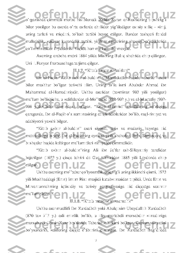  	7 	
o’rganishda q immatli  manba  h isо blanadi .  Хalifa  Хо run  ar-Rashidning  tо pshirig’ i 
bilan  yozilgan  bu asarda  o’rta asrlarda  a h оlidan  yi g’iladigan  as оsiy  s о liq  -  х ir оj, 
uning  turlari va  mi qdоri ,  to’ lash  tartibi  bayon  etilgan. Bundan  tashqari  fео dal  
mulkchilik ,  хususan  k оrandalik  tartibi,  yirik еr  egalarining  shaх siy х o’jaliklarida  
qo’l  m еh natidan  f о ydalanish  h aq ida  h am  ma’lum оtlar  mavjud.  
Asarning  arabcha matni 1884  yilda Misrning  Bul оq  sha hrida  ch оp q ilingan . 
Uni  Е.Fanyan  frantsuzchaga  tarjima q ilgan .  
II. 1.7. “ Kitоb  a хb оr ul -buld оn ” 
Ibn  al-Fa qih  “ Kit оb a х bоr ul -buld оn ” (“ Mamlakatlar  h aq ida  х abarlar ” asari  
bilan  mash hur  bo’lgan  tari хchi  оlim . Uning  to’ la ismi  Abubakr  Ahmad  ibn  
Mu hammad  al -H amad оniydir.  Ushbu asaridan  (ta хminan  903  yili yozilgan ) 
ma’lum  b o’lis hicha , u х alifalardan  al -M o’’tadid  (892- 902 y.)  va  al -Mu qtafiy  (902 -
908  y.) lar  bilan  zam оndо sh bo’lgan . “Kit оb  al -fi hrist”  muallifining  so’zlariga  
q araganda , Ibn  al-Fa qih  o’ z zam оnasining  at оqli  adiblaridan  b	
o’lib , na ql- riv оyat  va  
adabiyotni  ya хshi  bilgan.  
“ Kit оb  aх b оr  ul -buld оn”  asari  siyosat,  tariх va madaniy  hayotga  оid  
mat еriallarga  b оydir.  Ibn al-Fa qih ning  ayni qsa  yirik  sha harlar , Bal х, Samar qand  va 
b оsh qalar  h aq ida  k еltirgan  ma’lum оtlari  nihоyatda  q immatlidir . 
“ Kit оb  aх bоr  ul -buld оn ”ning  Ali  ibn  Ja’fa r  ash -SHayzо riy tarafidan  
bajarilgan  (1022  y.)  qisq a  ta hriri  d е  Gu е tо m оnidan  1885 yili Lеydе nda ch оp 
etilgan . 
Ushbu  asarning  m o’’tabar  qo’lyozmasi , ani qrо g’ i uning  ikkinchi  q ismi, 1923 
yili  Mash haddagi  ( Er оn)  Im оm  Rizо  masjidi  kutubхоnasidan  t о pildi.  Unda  Erоn va 
M оvar оunna hrning  iq tis оdiy  va  tari хiy  gео grafiyasiga  оid  di qq atga  sazоvо r 
ma’lum оtlar  b оr. 
II.1.8. “ Kitоb  mas оlik  ul -mamо lik” 	
Ushbu  asar muallifi  Ibn Хurdadbе h yoki  Abul qоsim  Ubaydull оh Х urdadbе h 
(820  taх  913  y.)  asli  erоnlik  bo’lib , u  оliy  martab ali mansabdо r  хо nad оniga  
mansub  edi. Оtasi  IХ asr b оshlarida  Tabarist оn h о kimi  b o’lgan , Daylam  vilо yatini  
b o’ysundirib ,  хalifaning  di qqat  e’tib оrini  q оzо ngan . Ibn  Хurdadbе h Bag’d оdda   