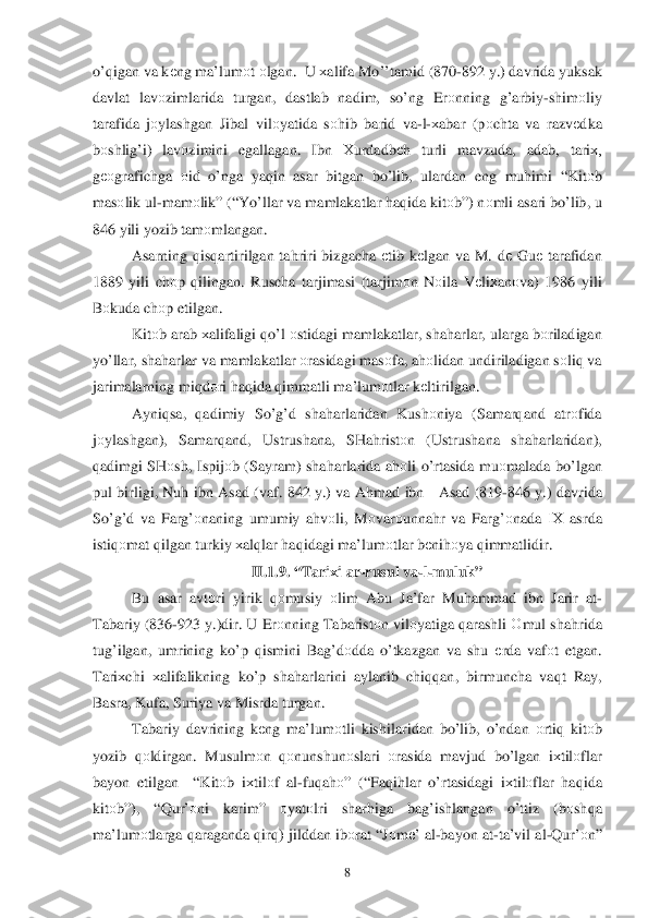  	8 	
o’qigan va  k еng  ma’lum оt о lgan .  U х alifa  M o’’tamid  (870- 892 y.)  davrida  yuksak 
davlat  lav оzimlarida  turgan,  dastlab nadim , so’ng  Erоnning  g’arbiy- shimоliy  
tarafida  jо ylashgan  Jibal vilоyatida  sо hib  barid  va-l- х abar  (p оchta  va razv еdka 
b оshli g’i) lav оzimini  egallagan . Ibn  Хurdadbе h  turli  mavzuda , adab , tari х, 
g ео grafichga  оid  o’nga  ya qin  asar  bitgan  bo’lib , ulardan  eng mu himi  “Kit оb  
mas оlik  ul -mam оlik ” (“Y o’llar va  mamlakatlar  h aq ida  kitо b”)  nоmli  asari  b o’lib , u  
846  yili yozib  tam оmlangan . 
Asarning  qisq artirilgan  ta hriri  bizgacha  еtib  k еlgan  va  M . dе  Gu е tarafidan  
1889  yili chоp q ilingan . Ruscha  tarjimasi  (tarjim оn N оila  V еliх anоva ) 1986  yili 
B оkuda  ch оp etilgan . 
Kit оb arab  х alifaligi  qo’l о stidagi  mamlakatlar , sha harlar , ularga  b оriladigan  
y o’llar , shah arlar va  mamlakatlar  о rasidagi  mas оfa , ah оlidan  undiriladigan  sо li q va 
jari malarning  mi qdоri  h aq ida  q immatli  ma’lumоtlar  k еltirilgan . 
Ayni qsa ,  qadimiy  So’g’d  sha harlaridan  Kushоniya  (Samar qand  atr оfida  
j о	
ylashgan ), Samar qand , Ustrushana , SHa hristо n  (Ustrushana  sha harlaridan ), 
q adimgi  SH оsh , Ispij оb ( Sayram ) sha harlarida  a h оli  o’r tasida  mu оmalada  bo’lgan  
pul  birligi , Nu h ibn  Asad  ( vaf . 842 y .) va  Ahmad  ibn    Asad  (819 -846  y.)  davrida 
S o’g’d  va  Far g’о naning  umumiy  a h vоli ,  M оvar оunna hr  va  Far g’о nada  IХ  asrda  
istiq оmat  q ilgan  turkiy  х al qlar  h aq idagi  ma’lum оtlar  b еni hоya  qimmatlidir . 
I I. 1.	
9. “ Tari хi ar -rusul  va- l- muluk ” 
Bu  asar  avt оri  yirik  qоmusiy  оlim  Abu  Ja’far  Mu hammad  ibn  Jarir  at -
Tabariy  (836- 923 y.) dir . U  Er оnning  Tabarist оn vil оyatiga  q arashli  О mul  sha hrida  
tu g’ilgan , umrining  ko’p  q ismini  Bag’dоdda  o’tkazgan  va  shu  е rda  vaf оt  e tgan . 
Tari хchi  хalifalikning  ko’p  sha harlarini  aylanib  chi qqan , birmuncha  vaqt  Ray , 
Basra , Kufa , Suriya  va  Misrda  turgan.  
Tabariy  davrining  kеng  ma’lum оtli  kishilaridan  b o’lib , o’ ndan  о rtiq  kitо b 
yozib  qоldirgan.  Musulmоn  qоnunshun оslari  оrasida  mavjud  bo’lgan  iх til оflar  
bayon  etilgan  “Kitоb iх til оf  al -fuq ah о” (“ Faqih lar  o’rtasidagi  iх tilо flar  h aq ida  
kitо b”), “ Qur’о ni  karim ” 
оyat оlri  sharhiga  ba g’ishlangan  o’ttiz  (b оsh qa 
ma’lum оtlarga  q araganda  q ir q)  jilddan  ib оrat  “ Jо m е’ al -bayon  at-ta’vil  al-Q ur’о n”  