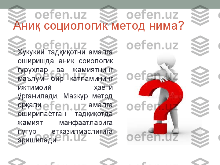 Аниқ социологик метод нима?
•
Ҳуқуқий  тадқиқотни  амалга 
оширишда  аниқ  соиологик 
гуруҳлар  ва  жамиятнинг 
маълум  бир  қатламининг 
ижтимоий  ҳаёти 
ўрганилади.  Мазкур  метод 
орқали  амалга 
оширилаётган  тадқиқотда 
жамият  манфаатларига 
путур  етказилмаслигига 
эришилади.  