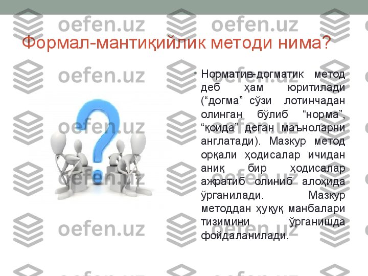 Формал-мантиқийлик методи нима?
•
Норматив-догматик  метод 
деб  ҳам  юритилади 
(“догма”  сўзи    лотинчадан 
олинган  бўлиб  “норма”, 
“қоида”  деган  маъноларни 
англатади).  Мазкур  метод 
орқали  ҳодисалар  ичидан 
аниқ  бир  ҳодисалар 
ажратиб  олиниб  алоҳида 
ўрганилади.  Мазкур 
методдан  ҳуқуқ  манбалари 
тизимини  ўрганишда 
фойдаланилади.  