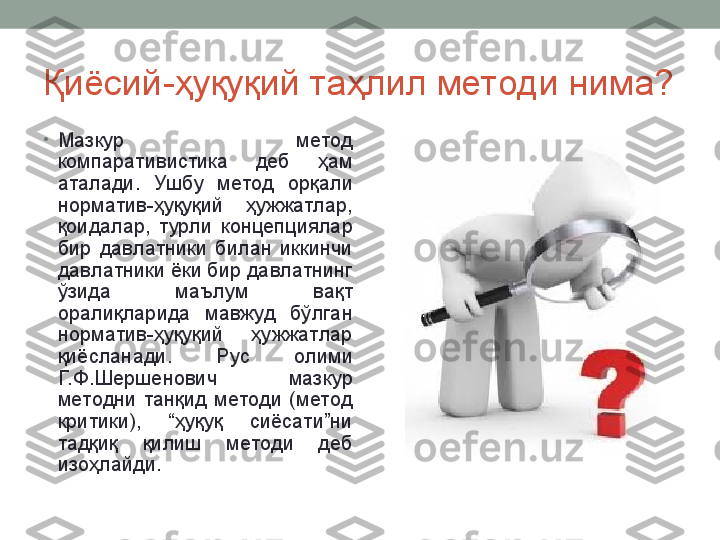 Қиёсий-ҳуқуқий таҳлил методи нима?
•
Мазкур  метод 
компаративистика  деб  ҳам 
аталади.  Ушбу  метод  орқали 
норматив-ҳуқуқий  ҳужжатлар, 
қоидалар,  турли  концепциялар 
бир  давлатники  билан  иккинчи 
давлатники ёки бир давлатнинг 
ўзида  маълум  вақт 
оралиқларида  мавжуд  бўлган 
норматив-ҳуқуқий  ҳужжатлар 
қиёсланади.  Рус  олими 
Г. Ф.Шершенович  мазкур 
методни  танқид  методи  (метод 
критики),  “ҳуқуқ  сиёсати”ни 
тадқиқ  қилиш  методи  деб 
изоҳлайди.   