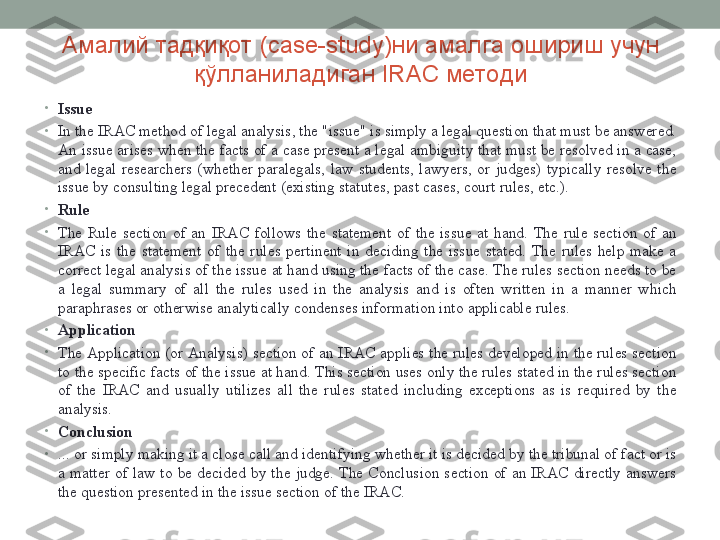 Амалий тадқиқот ( case-study )ни амалга ошириш учун 
қўлланиладиган  IRAC  методи
•
Issue
•
In the IRAC method of legal analysis, the "issue" is simply a legal question that must be answered. 
An issue arises when the facts of a case present a legal ambiguity that must be resolved in a case, 
and  legal  researchers  (whether  paralegals,  law  students,  lawyers,  or  judges)  typically  resolve  the 
issue by consulting legal precedent (existing statutes, past cases, court rules, etc.). 
•
Rule
•
The  Rule  section  of  an  IRAC  follows  the  statement  of  the  issue  at  hand.  The  rule  section  of  an 
IRAC  is  the  statement  of  the  rules  pertinent  in  deciding  the  issue  stated.  The  rules  help  make  a 
correct legal analysis of the issue at hand using the facts of the case. The rules section needs to be 
a  legal  summary  of  all  the  rules  used  in  the  analysis  and  is  often  written  in  a  manner  which 
paraphrases or otherwise analytically condenses information into applicable rules.
•
Application
•
The Application (or Analysis) section of an IRAC applies the  rules developed in the rules  section 
to the specific facts of the issue at hand. This section uses only the rules stated in the rules section 
of  the  IRAC  and  usually  utilizes  all  the  rules  stated  including  exceptions  as  is  required  by  the 
analysis. 
•
Conclusion
•
... or simply making it a close call and identifying whether it is decided by the tribunal of fact or is 
a  matter  of  law  to  be  decided  by  the  judge.  The  Conclusion  section  of  an  IRAC  directly  answers 
the question presented in the issue section of the IRAC.  