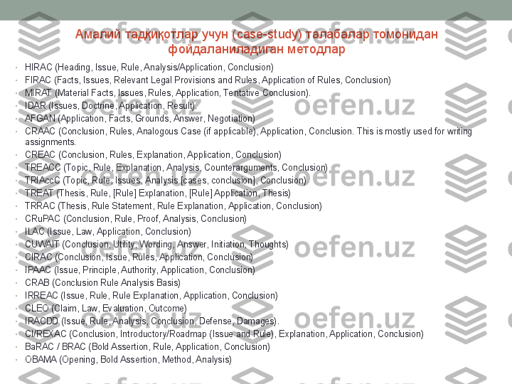 Амалий тадқиқотлар учун ( case-study ) талабалар томонидан 
фойдаланиладиган методлар
•
HIRAC (Heading, Issue, Rule, Analysis/Application, Conclusion)
•
FIRAC (Facts, Issues, Relevant Legal Provisions and Rules, Application of Rules, Conclusion)
•
MIRAT (Material Facts, Issues, Rules, Application, Te ntative Conclusion).
•
IDAR (Issues, Doctrine, Application, Result).
•
AFGAN (Application, Facts, Grounds, Answer, Negotiation)
•
CRAAC (Conclusion, Rules, Analogous Case (if applicable), Application, Conclusion. This is mostly used for writing 
assignments.
•
CREAC (Conclusion, Rules, Explanation, Application, Conclusion)
•
TREACC (To pic, Rule, Explanation, Analysis, Counterarguments, Conclusion)
•
TRIAccC (Topic, Rule, Issues, Analysis [cases, conclusion], Conclusion)
•
TREAT (Thesis, Rule, [Rule] Explanation, [Rule] Application, Thesis)
•
TRRAC (Thesis, Rule Statement, Rule Explanation, Application, Conclusion)
•
CRuPAC (Conclusion, Rule, Proof, Analysis, Conclusion)
•
ILAC (Issue, Law, Application, Conclusion)
•
CUWAIT (Conclusion, Utility, Wording, Answer, Initiation, Thoughts)
•
CIRAC (Conclusion, Issue, Rules, Application, Conclusion)
•
IPAAC (Issue, Principle, Authority, Application, Conclusion)
•
CRAB (Conclusion Rule Analysis Basis)
•
IRREAC (Issue, Rule, Rule Explanation, Application, Conclusion)
•
CLEO (Claim, Law, Evaluation, Outcome)
•
IRACDD (Issue, Rule, Analysis, Conclusion, Defense, Damages).
•
CI/REXAC (Conclusion, Introductory/Roadmap (Issue and Rule), Explanation, Application, Conclusion)
•
BaRAC / BRAC (Bold Assertion, Rule, Application, Conclusion)
•
OBAMA (Opening, Bold Assertion, Method, Analysis) 