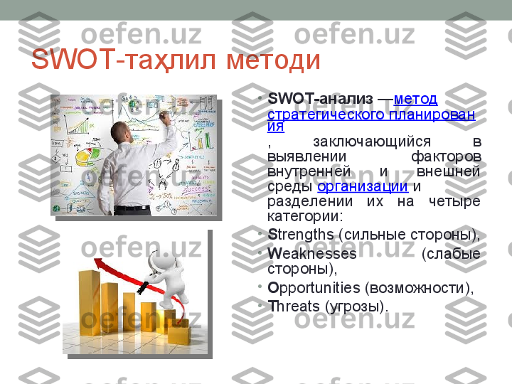 SWOT -таҳлил методи
•
SWOT-анализ  — метод  
стратегического планирован
ия
,  заключающийся  в 
выявлении  факторов 
внутренней  и  внешней 
среды	
  организации  	и 
разделении  их  на  четыре 
категории:
•
S trengths (сильные стороны),
•
W eaknesses  (слабые 
стороны),
•
O pportunities (возможности),
•
T hreats (угрозы).   