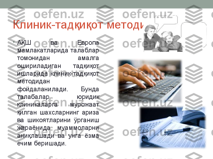 Клиник-тадқиқот методи
•
АҚШ  ва  Европа 
мамлакатларида талаблар 
томонидан  амалга 
ошириладиган  тадқиқот 
ишларида  клиник-тадқиқот 
методидан 
фойдаланилади.  Бунда 
талабалар  юридик 
клиникаларга  мурожаат 
қилган  шахсларнинг  ариза 
ва  шикоятларини  ўрганиш 
жараёнида  муаммоларни 
аниқлашади  ва  унга  ёзма 
ечим беришади.  