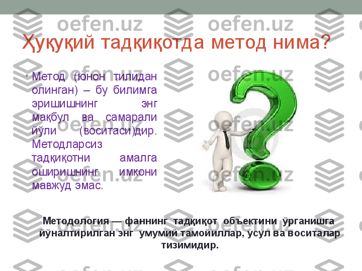 Ҳуқуқий тадқиқотда метод нима?
•
Метод  (юнон  тилидан 
олинган)  –  бу  билимга 
эришишнинг  энг 
мақбул  ва  самарали 
йўли  (воситаси)дир. 
Методларсиз 
тадқиқотни  амалга 
оширишнинг  имкони 
мавжуд эмас. 
Методология — фаннинг  тадқиқот  объектини  ўрганишга  
йўналтирилган энг  умумий тамойиллар, усул ва воситалар 
тизимидир. 