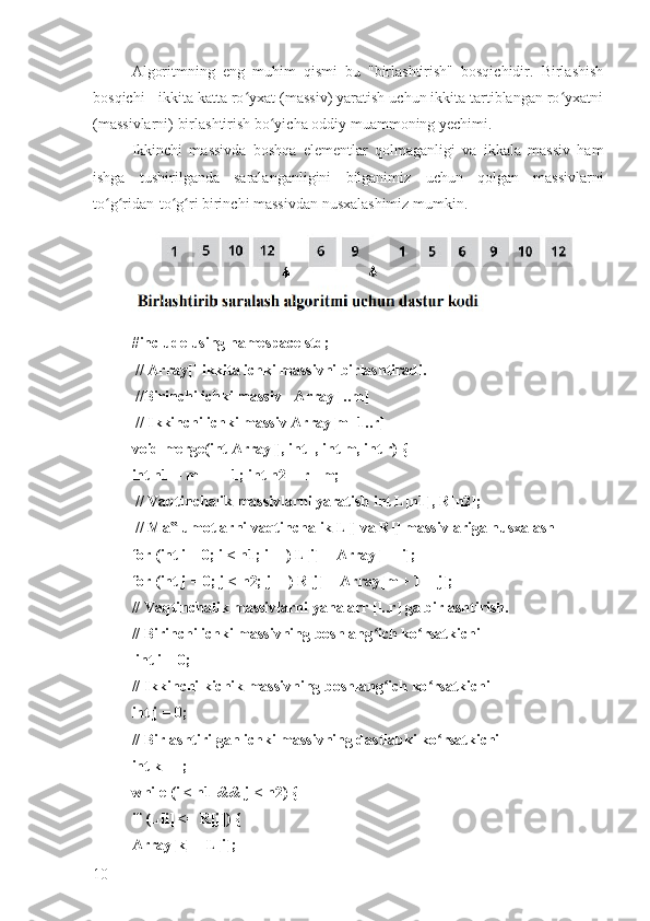 Algoritmning   eng   muhim   qismi   bu   "birlashtirish"   bosqichidir.   Birlashish
bosqichi - ikkita katta ro yxat (massiv) yaratish uchun ikkita tartiblangan ro yxatniʻ ʻ
(massivlarni) birlashtirish bo yicha oddiy muammoning yechimi. 	
ʻ
Ikkinchi   massivda   boshqa   elementlar   qolmaganligi   va   ikkala   massiv   ham
ishga   tushirilganda   saralanganligini   bilganimiz   uchun   qolgan   massivlarni
to g ridan-to g ri birinchi massivdan nusxalashimiz mumkin.	
ʻ ʻ ʻ ʻ
#include using namespace std;
 // Array[] ikkita ichki massivni birlashtiradi.
 //Birinchi ichki massiv - Array[l..m]
 // Ikkinchi ichki massiv Array[m+1..r] 
void merge(int Array[], int l, int m, int r) { 
int n1 = m - l + 1; int n2 = r - m;
 // Vaqtinchalik massivlarni yaratish int L[n1], R[n2];
 // Ma lumotlarni vaqtinchalik L[] va R[] massivlariga nusxalash 	
‟
for (int i = 0; i < n1; i++) L[i] = Array[l + i]; 
for (int j = 0; j < n2; j++) R[j] = Array[m + 1 + j]; 
// Vaqtinchalik massivlarni yana arr [l..r] ga birlashtirish. 
// Birinchi ichki massivning boshlang ich ko rsatkichi	
ʻ ʻ
 int i = 0;
// Ikkinchi kichik massivning boshlang ich ko rsatkichi 
ʻ ʻ
int j = 0; 
// Birlashtirilgan ichki massivning dastlabki ko rsatkichi 	
ʻ
int k = l; 
while (i < n1 && j < n2) { 
if (L[i] <= R[j]) {
Array[k] = L[i]; 
10 