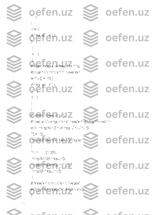 i++; 
}
 else { 
Array[k] = R[j]; 
j++;
 }
 k++;
 }
// Agar mavjud bo lsa, R [] ning ʻ
//qolgan elementlarini nusxalash 
while (j < n2) { 
Array[k] = R[j];
 j++; 
k++; 
} 
}
// l chap indeks uchun, 
//r esa tartiblangan ichki massivning o ng indeksidir 	
ʻ
void mergeSort(int Array[],int l,int r){
if(l>=r){ 
return;//rekursiv ravishda qaytadi 
} 
int m =l+ (r-l)/2;
mergeSort(Array,l,m); 
mergeSort(Array,m+1,r); 
merge(Array,l,m,r);
 }
// Massivni chop etish funksiyasi 
void printArrayay(int A[], int size) 
{ 
11 