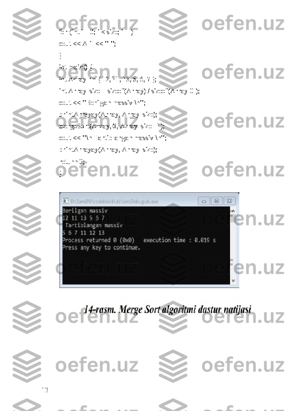 for (int i = 0; i < size; i++) 
cout << A[i] << " "; 
}
int main() { 
int Array[] = { 12, 11, 13, 5, 6, 7 }; 
int Array_size = sizeof(Array) / sizeof(Array[0]); 
cout << "Berilgan massiv \n"; 
printArrayay(Array, Array_size); 
mergeSort(Array, 0, Array_size - 1); 
cout << "\n Tartiblangan massiv \n"; 
printArrayay(Array, Array_size); 
return 0; 
}
12 