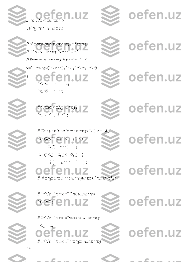 #include <iostream>
using namespace std;
// Merges two subarrays of arr[].
// First subarray is arr[l..m]
// Second subarray is arr[m+1..r]
void merge(int arr[], int l, int m, int r)
{
int n1 = m - l + 1;
int n2 = r - m;
// Create temp arrays
int L[n1], R[n2];
// Copy data to temp arrays L[] and R[]
for (int i = 0; i < n1; i++)
L[i] = arr[l + i];
for (int j = 0; j < n2; j++)
R[j] = arr[m + 1 + j];
// Merge the temp arrays back into arr[l..r]
// Initial index of first subarray
int i = 0;
// Initial index of second subarray
int j = 0;
// Initial index of merged subarray
13 
