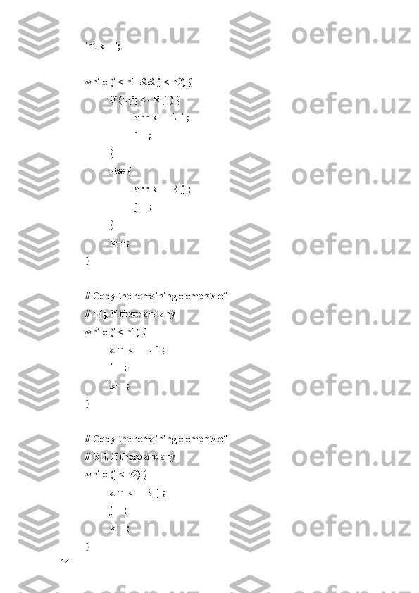 int k = l;
while (i < n1 && j < n2) {
if (L[i] <= R[j]) {
arr[k] = L[i];
i++;
}
else {
arr[k] = R[j];
j++;
}
k++;
}
// Copy the remaining elements of
// L[], if there are any
while (i < n1) {
arr[k] = L[i];
i++;
k++;
}
// Copy the remaining elements of
// R[], if there are any
while (j < n2) {
arr[k] = R[j];
j++;
k++;
}
14 