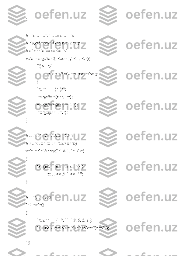 }
// l is for left index and r is
// right index of the sub-array
// of arr to be sorted */
void mergeSort(int arr[],int l,int r){
if(l>=r){
return;//returns recursively
}
int m =l+ (r-l)/2;
mergeSort(arr,l,m);
mergeSort(arr,m+1,r);
merge(arr,l,m,r);
}
// UTILITY FUNCTIONS
// Function to print an array
void printArray(int A[], int size)
{
for (int i = 0; i < size; i++)
cout << A[i] << " ";
}
// Driver code
int main()
{
int arr[] = { 12, 11, 13, 5, 6, 7 };
int arr_size = sizeof(arr) / sizeof(arr[0]);
15 