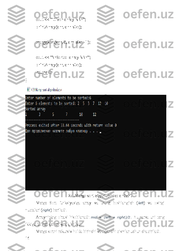 cout << "Given array is \n";
printArray(arr, arr_size);
mergeSort(arr, 0, arr_size - 1);
cout << "\nSorted array is \n";
printArray(arr, arr_size);
return 0;
}
2.4.Merge sort algoritmi qadamlari.
Merge   Sort   funksiyasiga   array   va   uning   boshlang'ich   ( left )   va   oxirgi
nuqtalari ( right ) beriladi.
Arraynining   o'rtasi   hisoblanadi:   mid   =   (left   +   right)/2.   Bu   narsa   uni   teng
ikkiga bo'lish uchun kerak bo'ladi.
Merge sortni rekursiv holda birinchi va ikkinchi qismlar uchun chaqiriladi.
16 