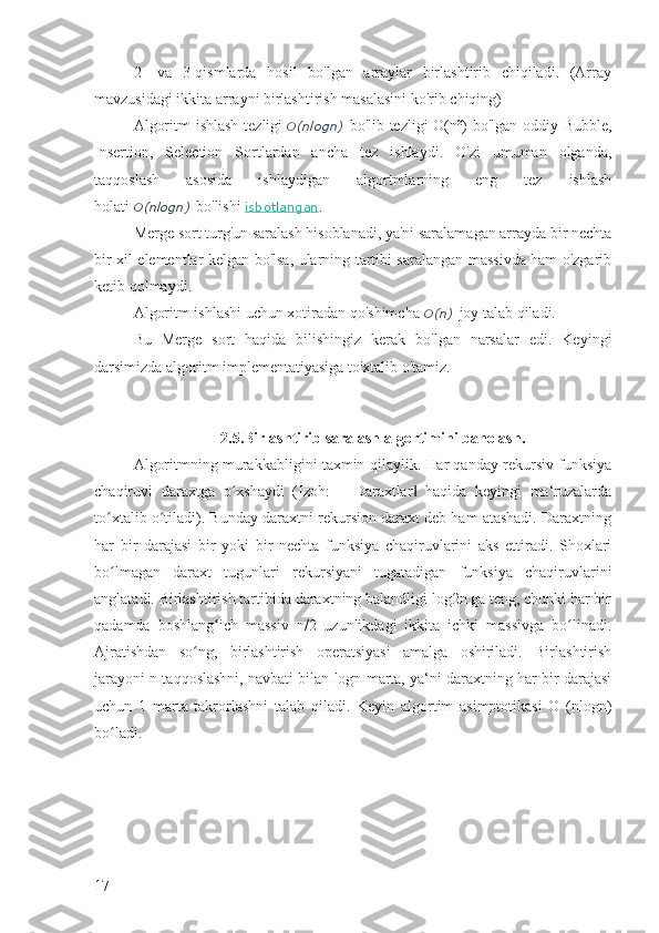 2-   va   3-qismlarda   hosil   bo'lgan   arraylar   birlashtirib   chiqiladi.   (Array
mavzusidagi ikkita arrayni birlashtirish masalasini ko'rib chiqing)
Algoritm  ishlash  tezligi   O(nlogn)   bo'lib tezligi O(n²)  bo'lgan oddiy Bubble,
Insertion,   Selection   Sortlardan   ancha   tez   ishlaydi.   O'zi   umuman   olganda,
taqqoslash   asosida   ishlaydigan   algortmlarning   eng   tez   ishlash
holati   O(nlogn)   bo'lishi   isbotlangan .
Merge sort turg'un saralash hisoblanadi, ya'ni saralamagan arrayda bir nechta
bir xil elementlar kelgan bo'lsa, ularning tartibi saralangan massivda ham o'zgarib
ketib qolmaydi.
Algoritm ishlashi uchun xotiradan qo'shimcha   O(n)   joy talab qiladi.
Bu   Merge   sort   haqida   bilishingiz   kerak   bo'lgan   narsalar   edi.   Keyingi
darsimizda algoritm implementatiyasiga to'xtalib o'tamiz.
2.5.Birlashtirib saralash algortimini baholash.
Algoritmning murakkabligini taxmin qilaylik. Har qanday rekursiv funksiya
chaqiruvi   daraxtga   o xshaydi   (Izoh:   ―Daraxtlar   haqida   keyingi   ma‘ruzalardaʻ ‖
to xtalib o tiladi). Bunday daraxtni rekursion daraxt deb ham atashadi. Daraxtning	
ʻ ʻ
har   bir   darajasi   bir   yoki   bir   nechta   funksiya   chaqiruvlarini   aks   ettiradi.   Shoxlari
bo lmagan   daraxt   tugunlari   rekursiyani   tugatadigan   funksiya   chaqiruvlarini
ʻ
anglatadi. Birlashtirish tartibida daraxtning balandligi log2n ga teng, chunki har bir
qadamda   boshlang ich   massiv   n/2   uzunlikdagi   ikkita   ichki   massivga   bo linadi.	
ʻ ʻ
Ajratishdan   so ng,   birlashtirish   operatsiyasi   amalga   oshiriladi.   Birlashtirish	
ʻ
jarayoni n taqqoslashni, navbati bilan logn marta, ya‘ni daraxtning har bir darajasi
uchun   1   marta   takrorlashni   talab   qiladi.   Keyin   algortim   asimptotikasi   O   (nlogn)
bo ladi.	
ʻ
17 