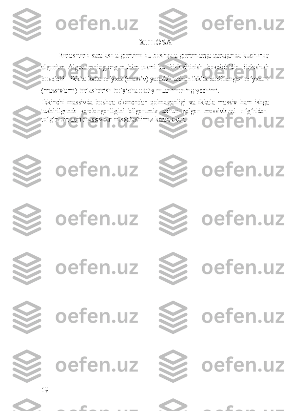 XULOSA
Birlashtirib saralash algoritimi bu boshqa algoritmlarga qaraganda kuchliroq
algoritm.   Algoritmning eng muhim qismi bu "birlashtirish" bosqichidir. Birlashish
bosqichi - ikkita katta ro yxat (massiv) yaratish uchun ikkita tartiblangan ro yxatniʻ ʻ
(massivlarni) birlashtirish bo yicha oddiy muammoning yechimi. 	
ʻ
Ikkinchi   massivda   boshqa   elementlar   qolmaganligi   va   ikkala   massiv   ham   ishga
tushirilganda   saralanganligini   bilganimiz   uchun   qolgan   massivlarni   to g ridan-	
ʻ ʻ
to g ri birinchi massivdan nusxalashimiz kerak ekan.	
ʻ ʻ
19 