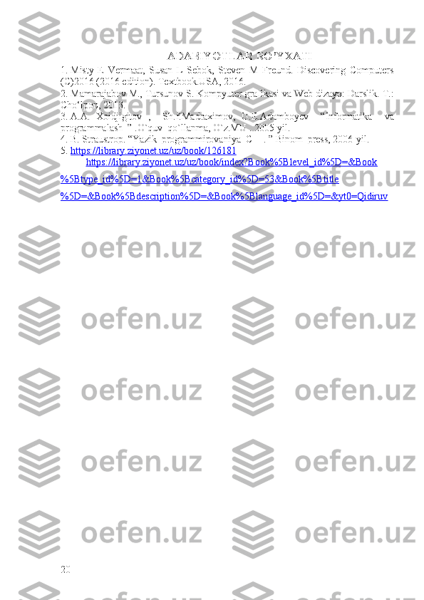 ADABIYOTLAR RO’YXATI
1.  Misty   E   Vermaat,   Susan   L   Sebok,   Steven   M   Freund.   Discovering   Computers
(C)2016 (2016 edition). Textbook.USA, 2016.
2.  Mamarajabov M., Tursunov S. Kompyuter grafikasi va Web dizayn: Darslik.  T.:
Cho‘lpon, 2013.
3.  A . A .   Xoidjigitov   ,     Sh . f . Madraximov ,   U . E . Adamboyev     “ Informatika     va
programmalash   ” . O ` quv    qo ` llanma ,  O ` z . MU  .  2005-yil.
4.  B. Straustrop. “Yazik  programmirovaniya  C++. ” Binom  press, 2006-yil.
5.  https://library.ziyonet.uz/uz/book/126181   
https://library.ziyonet.uz/uz/book/index?Book%5Blevel_id%5D=&Book
%5Btype_id%5D=1&Book%5Bcategory_id%5D=53&Book%5Btitle
%5D=&Book%5Bdescription%5D=&Book%5Blanguage_id%5D=&yt0=Qidiruv
20 