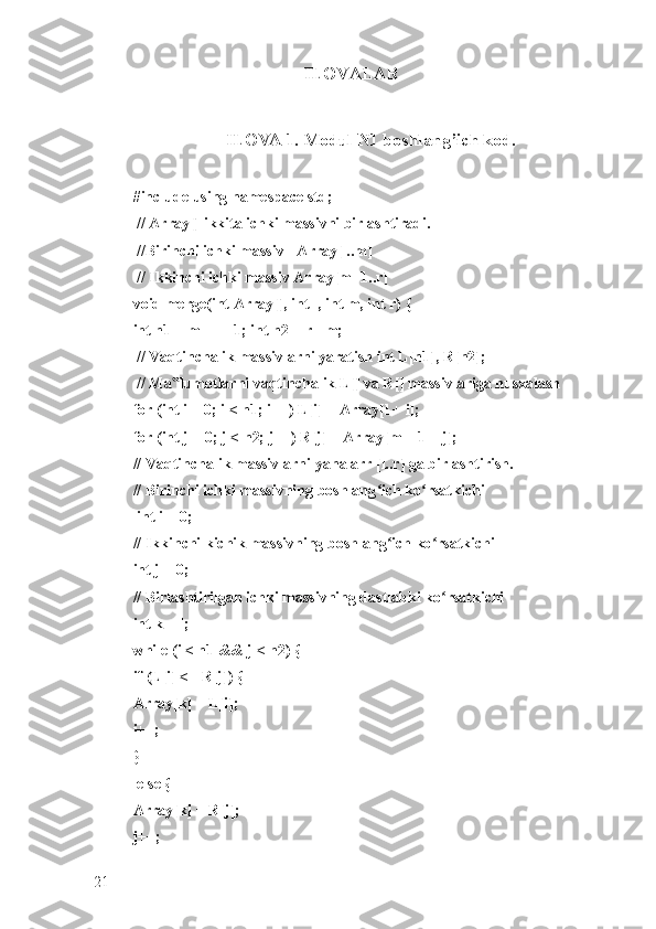 ILOVALAR
ILOVA 1. Modul N1 boshlang’ich kod.  
#include using namespace std;
 // Array[] ikkita ichki massivni birlashtiradi.
 //Birinchi ichki massiv - Array[l..m]
 // Ikkinchi ichki massiv Array[m+1..r] 
void merge(int Array[], int l, int m, int r) { 
int n1 = m - l + 1; int n2 = r - m;
 // Vaqtinchalik massivlarni yaratish int L[n1], R[n2];
 // Ma lumotlarni vaqtinchalik L[] va R[] massivlariga nusxalash ‟
for (int i = 0; i < n1; i++) L[i] = Array[l + i]; 
for (int j = 0; j < n2; j++) R[j] = Array[m + 1 + j]; 
// Vaqtinchalik massivlarni yana arr [l..r] ga birlashtirish. 
// Birinchi ichki massivning boshlang ich ko rsatkichi	
ʻ ʻ
 int i = 0;
// Ikkinchi kichik massivning boshlang ich ko rsatkichi 
ʻ ʻ
int j = 0; 
// Birlashtirilgan ichki massivning dastlabki ko rsatkichi 	
ʻ
int k = l; 
while (i < n1 && j < n2) { 
if (L[i] <= R[j]) {
Array[k] = L[i]; 
i++; 
}
 else { 
Array[k] = R[j]; 
j++;
21 