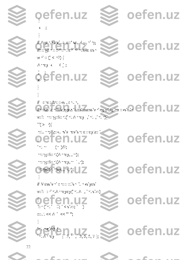  }
 k++;
 }
// Agar mavjud bo lsa, R [] ning ʻ
//qolgan elementlarini nusxalash 
while (j < n2) { 
Array[k] = R[j];
 j++; 
k++; 
} 
}
// l chap indeks uchun, 
//r esa tartiblangan ichki massivning o ng indeksidir 	
ʻ
void mergeSort(int Array[],int l,int r){
if(l>=r){ 
return;//rekursiv ravishda qaytadi 
} 
int m =l+ (r-l)/2;
mergeSort(Array,l,m); 
mergeSort(Array,m+1,r); 
merge(Array,l,m,r);
 }
// Massivni chop etish funksiyasi 
void printArrayay(int A[], int size) 
{ 
for (int i = 0; i < size; i++) 
cout << A[i] << " "; 
}
int main() { 
int Array[] = { 12, 11, 13, 5, 6, 7 }; 
22 