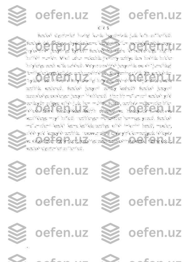KIRISH
Saralash   algoritmlari   hozirgi   kunda   hayotimizda   juda   ko’p   qo’llaniladi.
Saralash   deb,   berilgan   obyektlar   ketma-ketligini   ma`lum   mantiqiy   tartibda   qayta
joylashtirish   jarayoniga   aytiladi.   Saralash   bir   necha   ko`rsatkichlarga   bog`liq
bo`lishi   mumkin.   Misol   uchun   maktabda   jismoniy   tarbiya   dars   boshida   bolalar
bo`ylariga qarab safda turishadi. Me`yor topshirish jarayonida esa sinf jurnalidagi
familiyalar ketmaketligiga qarab topshirishadi. Shu yerning o`zida 2 ta saralashdan
foydalaniladi.   Birinchisi   bo`y   uzunligi   bo`yicha,   ikkinchisi   sinf   jurnalida   alvabit
tartibida   saralanadi.   Saralash   jarayoni   qanday   kechadi?   Saralash   jarayoni
taqqoslashga   asoslangan   jarayon   hisoblanadi.   Biror   bir   ma’lumotni   saralash   yoki
qandaydir   qolipga   solish   juda   ham   muhim.   Sababi,   tartibsiz   ma’lumotlar   bilan
ishlash   doimo   noqulayliklar   keltirib   chiqaradi   va   bunday   tizim   sekin   va
xatoliklarga   moyil   bo’ladi.   Tartiblangan   ma'lumotlar   hammaga   yoqadi.   Saralash
ma'lumotlarni   kerakli   ketma-ketlikda   tartibga   solish   imkonini   beradi,   masalan,
o'sish yoki kamayish tartibida. Tasavvur qiling-a, siz yirik kompaniyada ishlaysiz
va siz xodimlarning ismlarini maoshiga qarab tartiblashingiz kerak. Buning uchun
saralash algoritmlari qo'llaniladi.
1 