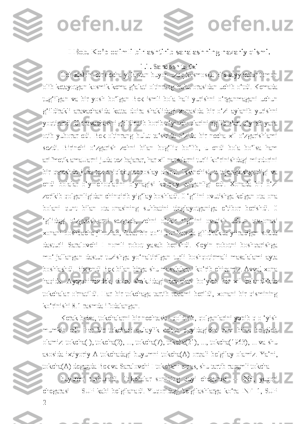 I Bob. Ko’p oqimli birlashtirib saralashning nazariy qismi.
1.1. Saralash tarixi
Uch kishini bir necha yillardan buyon uzoq kosmosda olis sayyoralar tomon
olib ketayotgan kosmik kema g‘alati oltinrang bulut orasidan uchib o‘tdi. Kemada
tug‘ilgan   va   bir   yosh   bo‘lgan   Век   ismli   bola   hali   yurishni   o‘rganmagani   uchun
g‘ildirakli   aravachasida   katta   doira   shaklidagi   xonasida   bir   o‘zi   aylanib   yurishni
yoqtirardi. U aravachasini g‘ildiratib borib o‘yinchoqlarini egilib olar, o‘ynab yana
otib   yuborar   edi.   Век   oltinrang   bulut   ta‘sirida   o‘zida   bir   necha   xil   o‘zgarishlami
sezdi.   Birinchi   o‘zgarish   zehni   bilan   bog‘liq   bo‘lib,   u   endi   bola   bo‘lsa   ham
arifmetik amaUarni juda tez bajarar, har xil narsalarni turli ko‘rinishdagi miqdorini
bir   qarashda   juda   tez   aniqlab,   taqqoslay   olardi.   Ikkinchisi,   u   tajanglashganligi   va
endi   bolalar   o‘yinchoqlarini   o‘ynagisi   kelmay   qolganligi   edi.   Xonada   bir   o‘zi
zerikib qolganligidan chinqirib yig‘lay boshladi. 0 ‘g‘lini ovutishga kelgan ota-ona
bolani   qunt   bilan   ota-onasining   suhbatini   tinglayotganiga   e’tibor   berishdi.   0
‘g'lidagi   o‘zgarish]arni   sezgach,   zehni   o‘tkir   o‘g‘lini   ovutish   uchun   ota-onasi
xonani boshqacha jihozlab, faqat bir qo‘li bor hamda g'ildirakda yiiradigan sodda
dasturli   Saralovchi   I   nomli   robot   yasab   berishdi.   Keyin   robotni   boshqarishga
mo‘Ijallangan   dastur   tuzishga   yo‘naltirilgan   turli   boshqotirmali   masalalami   ayta
boshlashdi. Biz endi Век bilan birga shu masalalarni ko’rib chiqamiz. Avval xona
haqida.   Aytganimizdek,   doira   shakJidagi   devorlari   bo‘ylab   bir   xil   balandlikda
tokchalar   o'rnatildi.   Har   bir   tokchaga   tartib   raqami   berildi,   xonani   bir   qismining
ko‘rinishi 8.1-rasmda ifodalangan.
Kerak boisa, tokchalarni bir nechtasini qoldirib, qolganlarini yopib q o ‘yish
mumkin   edi.   Har   bir   tokchani   qulaylik   uchun   quyidagicha   nom   bilan   belgilab
olamiz: tokcha(I), tokcha(2), ..., tokcha(7), tokcha(21), ..., tokcha(1963), ... va shu
asosida   ixtiyoriy  A   tokchadagi   buyumni   tokcha(A)   orqali   belgilay   olamiz.  Ya’ni,
tokcha(A) deganda Век va Saralovchi I tokchani emas, shu tartib raqamli tokcha 
buyumni   tushunadi.   Tokchalar   sonining   quyi   chegarasi   —   INF,   yuqori
chegarasi   —   SUP   kabi   belgilanadi.   Yuqoridagi   belgilashlarga   ko‘ra   INF=1,   SUP
2 