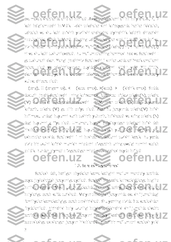 esa masala shartlarida aniqlab boriladi. Avval, tokchalarni alifbo bo‘yicha А, B, D
kabi   belgilamoqchi   boMdik.   Lekin   tokchalar   soni   ko‘payganda   harflar   ikkitalab,
uchtalab   va   shu   kabi   qo‘shib   yozilishi   anchagina   qiyinchilik   keltirib   chiqarishi
noqulaylikka sabab  boMardi. Shuning uchun tokchalar  soni  10 tadan kam bo‘lsa,
biz haflardan ham foydalanaveramiz. Ya’ni, A harfi tokcha(l) ni, В harfi tokcha (2)
ni va shu kabi tushunilaveradi. Bu ma’lumotlarning hammasi Век va Saralovchi I
ga tushunarli ekan. Yangi Ijrochimiz Saralovchi 1 sonlar ustida arifmetik amallarni
bajara   oladi   va   tekshirilayotgan   quyidagi   shartlami   ROST   yoki   YOLG‘ON
ekanligini   biladi,   ya'ni   bu   shartlarni   tekshira   oladi   hamda   shu   asosida   mantiqiy
xulosa chiqara oladi:
=   (teng),   O   (tengem   as),   <   =   (katta   emas),   >(katta).   >   =   (kichik   emas).   Sodda
dasturli  Ijrochi  Saralovchi  I ning ko‘rsatmasi  faqatbitta:  o‘tkaz tokcha(N), tokcha
(M)   Bu   amalni   bajarganda   Saralovchi   I   qoMi   bilan   tokcha   (N)   dagi   buyumni
ko‘tarib,   tokcha   (M)   ga   olib   qo‘ya   oladi.   Agar   bu   jarayonda   tokcha(M)   bo‘sh
bo‘lmasa, undagi buyumni surib tushirib yuborib, bo‘shatadi  va so‘ng tokcha (N)
dagi   buyumni   q   °‘ya   oladi.   Umuman,   buyum   qo‘yilayotgan   tokchani   bo‘sh   deb
hisoblash   mumkin,   baribir   undagi   buyumlar   tashlab   yuboriladi.   Век   faqat   shu
axborotlar   asosida   Saralovchi   1   ni   boshqarish   dastunni   tuzishi   kerak.   Bu   yerda
qiziq  bir  usulni   ko‘rish  mumkin  miqdorni  o‘zgartinb  uning  awalgi   nomini   saqlab
qoldik. Bundan qiymati o ‘zgaradigan miqdor tushunchasi paydo bo‘ladi
1.2. Saralash tushunchasi
Saralash   deb,   berilgan   obyektlar   ketma-ketligini   ma`lum   mantiqiy   tartibda
qayta joylashtirish jarayoniga aytiladi. Saralash bir necha ko`rsatkichlarga bog`liq
bo`lishi   mumkin.   Misol   uchun   maktabda   jismoniy   tarbiya   dars   boshida   bolalar
bo`ylariga qarab safda turishadi. Me`yor topshirish jarayonida esa sinf jurnalidagi
familiyalar ketmaketligiga qarab topshirishadi. Shu yerning o`zida 2 ta saralashdan
foydalaniladi.   Birinchisi   bo`y   uzunligi   bo`yicha,   ikkinchisi   sinf   jurnalida   alvabit
tartibida   saralanadi.   Saralash   jarayoni   qanday   kechadi?   Saralash   jarayoni
taqqoslashga   asoslangan   jarayon   hisoblanadi.   Biror   bir   ma’lumotni   saralash   yoki
3 