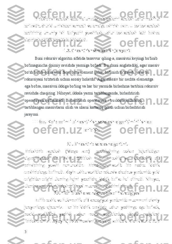 Birlashtirish saralash katta ma'lumotlar to'plamlarini saralash uchun mashhur
tanlovdir,   chunki   u   nisbatan   samarali   va   amalga  oshirish   oson.   U  tez-tez   saralash
tartibining   umumiy   ish   faoliyatini   yaxshilash   uchun   tez   saralash   kabi   boshqa
algoritmlar bilan birgalikda ishlatiladi.
1.3.Birlashtirish saralash ish jarayoni:
Buni rekursiv algoritm sifatida tasavvur qiling-a, massivni keyingi bo'linib 
bo'lmaguncha doimiy ravishda yarmiga bo'ladi.   Bu shuni anglatadiki, agar massiv
bo'sh bo'lib qolsa yoki faqat bitta element qolsa, bo'linish to'xtaydi, ya'ni bu 
rekursiyani to'xtatish uchun asosiy holatdir.   Agar massiv bir nechta elementga 
ega bo'lsa, massivni ikkiga bo'ling va har bir yarmida birlashma tartibini rekursiv 
ravishda chaqiring.   Nihoyat, ikkala yarmi tartiblanganda, birlashtirish 
operatsiyasi qo'llaniladi.   Birlashtirish operatsiyasi - bu ikkita kichikroq 
tartiblangan massivlarni olish va ularni kattaroq qilish uchun birlashtirish 
jarayoni.
II Bob. Ko’p oqimli birlashtirish saralash algoritimini ishlab
chiqish.
2.1. Birlashtirib saralash algoritmi.
Birlashtirib   saralash   (Merge   sort)   –tartiblashning   tezkor   bajariladigan
algoritmlaridan   biri.   Ushbu   tartiblash   ―bo lib   tashla   va   hukmronlik   qilʻ ‖
prinsipining   yaxshi   namunasidir.   Birinchidan,   vazifa   bir   nechta   kichik
topshiriqlarga  bo linadi.  Keyin  ushbu  vazifalar   rekursiv  chaqiruv yordamida  yoki	
ʻ
to g ridan-to g ri   ularning   hajmi   yetarlicha   kichik   bo lsa   hal   qilinadi.   Nihoyat,	
ʻ ʻ ʻ ʻ ʻ
ularning yechimlari birlashtirilib, asl muammoning echimi olinadi.
2.2. “Bo lib tashla va hukmronlik qil” strategiyasi	
ʻ
Bo lib   tashla   va   hukmronlik   qil   strategiyasi   yordamida   muammoni   qismiy	
ʻ ‖
jarayonlarga   ajratamiz.   Har   bir   kichik   topshiriq   uchun   yechimga   ega   bo lsak,	
ʻ
pastki   vazifalarni   yechish   uchun   pastki   vazifalardan   olingan   natijalarni
"birlashtiramiz". Aytaylik, biz A massivni saralashni xohladik. Kichik vazifa bu p
5 