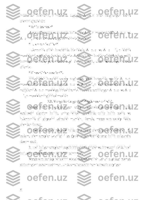 indeksidan   boshlanib,   r   indeksida   tugagan,   A   [p..r]   bilan   belgilangan   kichik
qismini ajratishdir.
“Bo lib tashlash”ʻ
 Agar q qiymati p va r orasida bo lsa, biz A [p..r] massivni ikkita A [p..q] va	
ʻ
A [q + 1, r] kichik massivlarga bo lishimiz mumkin.	
ʻ
“Hukmronlik qilish”
Hukmronlik   qilish   bosqichida   biz   ikkala   A   [p..q]   va   A   [q   +   1,   r]   kichik
massivlarni saralashga harakat qilamiz. Agar hali ham boshlang ich darajaga yetib	
ʻ
bormagan   bo lsak,   yana   ikkala   quyi   qismni   ajratib,   ularni   saralashga   harakat	
ʻ
qilamiz.
“Birlashtirish bosqichi”.
Birlashtirish   bosqichi   asosiy   pog onaga   yetib   borganida   va   biz   A   [p..r]	
ʻ
massivi uchun ikkita tartiblangan A [p..q] va A [q + 1, r] kichik massivlarni olsak,
natijalarni A [p..r] massiviga birlashtiramiz. Bu ikkita tartiblangan A [p..q] va A [q
+ 1, r] massivlarning birlashmasidir
2.3. Merge Sort algoritmining ishlash prinsipi
Merge   Sort   bu   saralanmagan   arrayni   taqqoslashga   asoslangan   holda
saralovchi   algoritm   bo'lib,   uning   ishlash   prinsipida   to'liq   bo'lib   tashla   va
hukmronlik   qil   g'oyasini   uchratish   mumkin.   Demak,   merge   sort   asosiy   ikkita
qismdan iborat:
1.   Berilgan   arrayni   rekursiv   holda   teng   ikkita   qismlarga   bo'lib   chiqish.   Bu
qadam,   qism   arraylar   uzunligi   1   ga   (yoki   undan   kichik)   teng   bo'lib   qolguncha
davom etadi.
2.Hosil bo'lgan arraylarni qaytib birlashtirib chiqish va bir vaqtni o'zida hosil
bo'luvchi array saralangan bo'lishini ta'minlash.
Merge sort  qanday  ishlashini  vizual  tasavvur  qilish uchun quyidagi  rasmga
e'tiboringizni qaratmoqchiman.  Unda amallar tartibi ham ko'rsatib qo'yilgan
6 