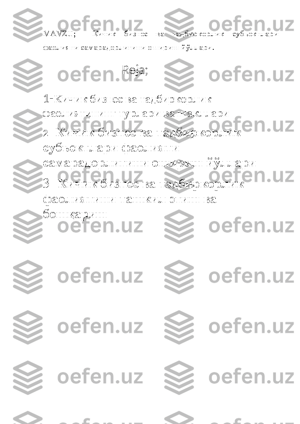 MAVZU ;     Кичик   бизнес   ва   тадбиркорлик   субъектлари
фаолияти самарадорлигини ошириш йўллари.
                                                                Reja ;
1- K ичик бизнес ва тадбиркорлик
фаолиятининг турлари ва шакллари
2-   Кичик бизнес ва тадбиркорлик 
субъектлари фаолияти 
самарадорлигини ошириш йўллари
3 -  Кичик бизнес ва тадбиркорлик 
фаолиятини ташкил этиш ва 
бошқариш 