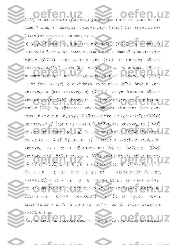 (ЯФ)   ва   харажатлар   (Аҳараж.)   ўртасидаги   фарқ   ва   плюс   бошқа
асосий   фаолият   соҳалари   даромадлари   (Бдар.)   ёки   камомадлари
(Бкам.) айирмасидан иборат, яъни:
в)   умумий   хўжалик   фаолиятидаги   фойда   (УХФ).   Бу   алгебраик
ифодалар   йиғиндиси   тарзида   ифодаланади:   асосий   фаолиятидаги
фойда   (АФФ)   плюс   дивидендлар   (ДД)   ва   фоизлар   бўйича
даромадлар   (ФД)   плюс   (ёки   минус)   чет   эл   валюталари   бўйича
оператсияларидан   олинган   даромадлар   (ёки   камомадлар)   (ЧЕВ)
плюс   (ёки   минус)   қим-матбаҳо   қоғозларни   қайта   баҳолашдаги
даромадлар   (ёки   камомадлар)   (КККБ)   минус   фоизлар   бўйича
харажатлардан   (ФХ)   иборат,   яъни:   г)   солиқ   тўловларигача   бўлган
фойда   (СФ).   Бу   кўрсаткич   ҳам   алгебраик   ифодалар   йиғиндиси
тарзида ифодаланиб, умумий хўжалик фаолиятидаги фойда (УХФ)
ва   тасодифий   (кўзда   тутилмаган)   фойда   ёки   камомадлар   (ТФК)
салдосидан   иборат,   яъни:д)   йиллик   соф   фойда   (ЙСФ).   Бу   барча
солиқларни   тўлаб   бўлгандан   сўнг   корхона   ҳисобига   қоладиган
даромад,   яъни   солиқ   тўловларигача   бўлган   фойдадан   (СФ),
даромад   ёки     фойда   солиғини   (ФС)   ҳамда   бошқа   солиқлар   ёки
тўловларни (БС) олиб ташлангандан кейин қолган қисмидир, яъни:
Сотишдан   тушган   соф   тушумлар   –   маҳсулотлар   (ишлар,
хизматлар)ни   сотишдан   тушган   тушумлардан,   қўшимча   қиймат
солиғи,   актсиз   солиғи,   экспорт   солиғи   (сотиб   олувчи   томонидан
бериладиган   айрим   скидкалар)   ва   бошқа   тўлов   ҳамда
ажратмаларни   олиб   ташлагандан   кейин   қолган   қисми   сифатида
ҳисобланади.
Корхоналарнинг   экспорт   фаолияти   билан   боғлиқ   оператсиялардан 