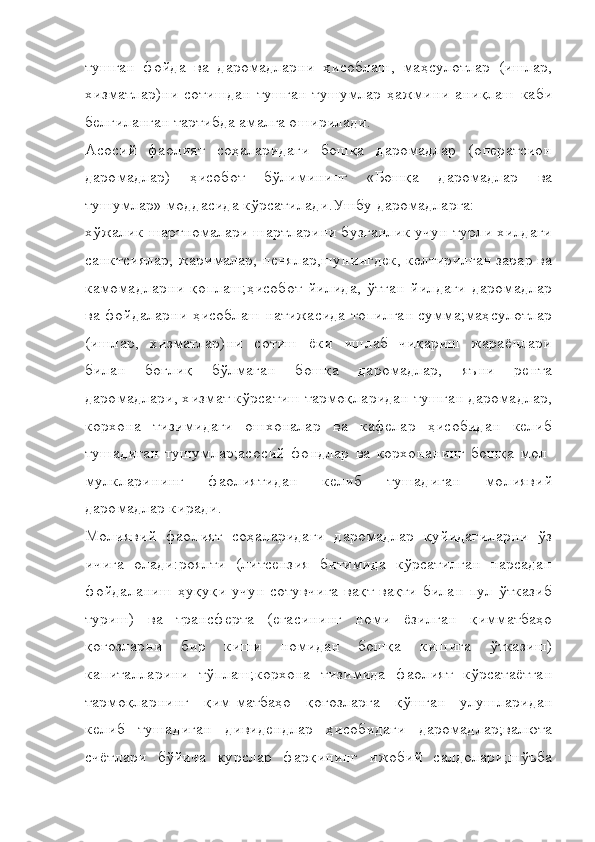 тушган   фойда   ва   даромадларни   ҳисоблаш,   маҳсулотлар   (ишлар,
хизматлар)ни   сотишдан   тушган   тушумлар   ҳажмини   аниқлаш   каби
белгиланган тартибда амалга оширилади.
Асосий   фаолият   соҳаларидаги   бошқа   даромадлар   (оператсион
даромадлар)   ҳисобот   бўлимининг   «Бошқа   даромадлар   ва
тушумлар» моддасида кўрсатилади.Ушбу даромадларга:
хўжалик шартномалари шартларини бузганлик учун турли хилдаги
санктсиялар, жарималар, пенялар,шунингдек, келтирилган зарар ва
камомадларни   қоплаш;ҳисобот   йилида,   ўтган   йилдаги   даромадлар
ва фойдаларни ҳисоблаш натижасида топилган сумма;маҳсулотлар
(ишлар,   хизматлар)ни   сотиш   ёки   ишлаб   чиқариш   жараёнлари
билан   боғлиқ   бўлмаган   бошқа   даромадлар,   яъни   рента
даромадлари, хизмат кўрсатиш тармоқларидан тушган даромадлар,
корхона   тизимидаги   ошхоналар   ва   кафелар   ҳисобидан   келиб
тушадиган   тушумлар;асосий   фондлар   ва   корхонанинг   бошқа   мол-
мулкларининг   фаолиятидан   келиб   тушадиган   молиявий
даромадлар киради.
Молиявий   фаолият   соҳаларидаги   даромадлар   қуйидагиларни   ўз
ичига   олади:роялти   (литсензия   битимида   кўрсатилган   нарсадан
фойдаланиш  ҳуқуқи  учун  сотувчига вақт-вақти  билан   пул  ўтказиб
туриш)   ва   трансферта   (егасининг   номи   ёзилган   қимматбаҳо
қоғозларни   бир   киши   номидан   бошқа   кишига   ўтказиш)
капиталларини   тўплаш;корхона   тизимида   фаолият   кўрсатаётган
тармоқларнинг   қим-матбаҳо   қоғозларга   қўшган   улушларидан
келиб   тушадиган   дивидендлар   ҳисобидаги   даромадлар;валюта
счётлари   бўйича   курслар   фарқининг   ижобий   салдолари;шўъба 