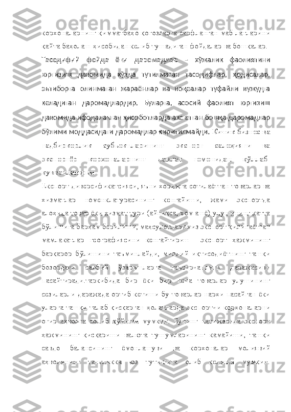 корхоналарнинг қимматбаҳо қоғозларга сарфланган маб-лағларини
қайта баҳолаш ҳисобидан келиб тушадиган фойдалар ва бошқалар.
Тасодифий   фойда   ёки   даромадлар   –   хўжалик   фаолиятини
юргизиш   давомида   кўзда   тутилмаган   тасодифлар,   ҳодисалар,
эътиборга   олинмаган   жараёнлар   ва   воқеалар   туфайли   вужудга
келадиган   даромадлардир.   Буларга,   асосий   фаолият   юргизиш
давомида ифодаланган ҳисоботларда акс етган бошқа даромадлар
бўлими моддасидаги даромадлар киритилмайди.   Кичик бизнес ва
тадбиркорлик   субъектларининг   экспорт   салоҳияти   ва
экспортёр   корхоналарнинг   давлат   томонидан   қўллаб-
қувватланиши
Експорт диверсификатсияси, яъни хорижга сотилаётган товарлар ва
хизматлар   номенклатурасининг   кенгайиши,   жами   экспортда
алоҳида товар ёки хизмат тури (айниқса, хом ашё) улушининг катта
бўлишига барҳам берилиши, маҳсулотларимиз экспорт қилинаётган
мамлакатлар   географиясини   кенгайтириш     экспорт   ҳажмининг
барқарор   бўлишини   таъминлайди,   миллий   иқтисодиётнинг   ташқи
бозордаги   салбий   ўзаришларга   таъсирчанлиги   даражасини
пасайтиради.таркибида   бир   ёки   бир   неча   товарлар   улушининг
сезиларли даражада ортиб кетиши бу товарлар нархи пасайган ёки
уларга ташқи талаб қисқарган ҳолатларда экспортчи  корхоналарни
оғир   аҳволга   солиб   қўйиши   мумкин.   Бунинг   натижасида   экспорт
ҳажмининг   қисқариши   валюта   тушумларининг   камайиши,   ташқи
савдо   балансининг   ёмонлашуви   ва   корхоналар   молиявий
аҳволининг   тангликка   юз   тутишига   олиб   келиши   мумкин. 