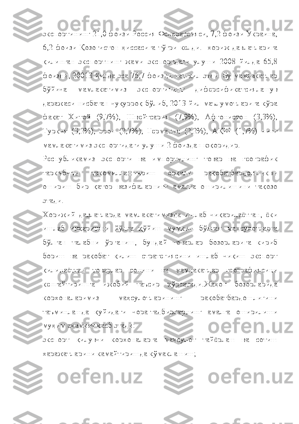 экспортининг 21,0 фоизи Россия Федератсияси, 7,2 фоизи Украина,
6,2 фоизи  Қозоғистон ҳиссасига тўғри  келди.   хориж  давлатларига
қилинган   экспортнинг   жами   экспортдаги   улуши   2008   йилда   65,8
фоизни, 20013 йилда эса 76,7 фоизни ташкил этди. Бу мамлакатлар
бўйича   мамлакатимиз   экспортининг   диферсификатсиялашув
даражаси нисбатан чуқурроқ бўлиб, 2013 йил маълумотларига кўра
фақат   Хитой   (9,7%),   Швейтсария   (7,9%),   Афғонистон   (3,3%),
Туркия   (3,2%),   эрон   (2,7%),   Германия   (2,2%),   АҚШ   (1,7%)   нинг
мамлакатимиз экспортидаги улуши 2 фоиздан юқоридир.
Республикамиз   экспорти   ва   импортининг   товар   ва   географик
таркибини   такомиллаштириш   орқали   рақобатбардошликни
ошириш   бир   қатор   вазифаларнинг   амалга   оширилишини   тақозо
этади.
Хорижий   давлатларда   мамлакатимизда   ишлаб   чиқарилаётган,   ёки
ишлаб   чиқаришни   йўлга   қўйиш   мумкин   бўлган   маҳсулотларга
бўлган   талабни   ўрганиш,   бундай   товарлар   бозорларига   кириб
бориш   ва   рақобат   қилиш   стратегиясини   ишлаб   чиқиш   экспорт
қилинаётган   товарлар   сонини   ва   мамлакатлар   географиясини
кенгайтиришга   ижобий   таъсир   кўрсатади.Жаҳон   бозорларида
корхоналаримиз   маҳсулотларининг   рақобатбардошлигини
таъминлашда   қуйидаги   чора-тадбирларнинг   амалга   оширилиши
муҳим аҳамият касб этади:
экспорт   қилувчи   корхоналарга   маҳсулот   тайёрлаш   ва   сотиш
харажатларини камайтиришда кўмаклашиш; 