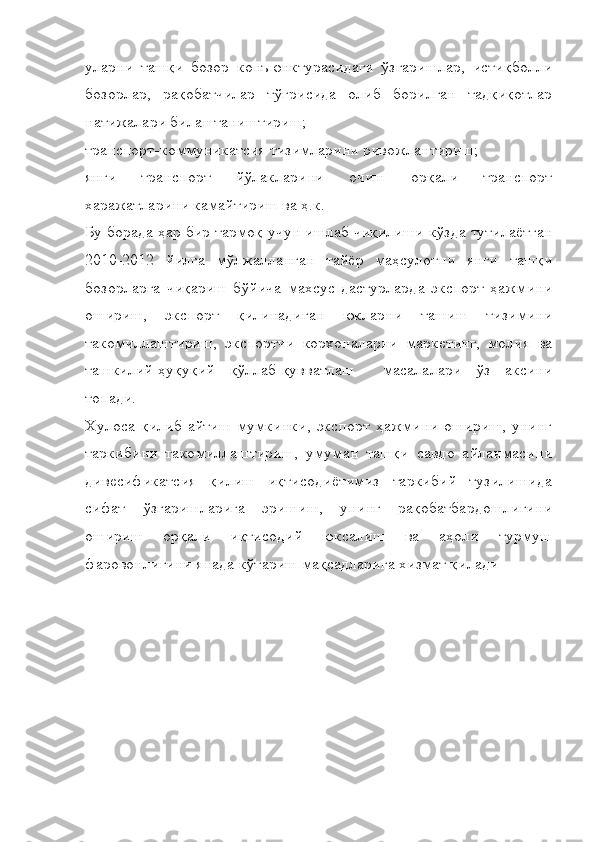 уларни   ташқи   бозор   конъюнктурасидаги   ўзгаришлар,   истиқболли
бозорлар,   рақобатчилар   тўғрисида   олиб   борилган   тадқиқотлар
натижалари билан таништириш;
транспорт-коммуникатсия тизимларини ривожлантириш;
янги   транспорт   йўлакларини   очиш   орқали   транспорт
харажатларини камайтириш ва ҳ.к. 
Бу борада ҳар бир тармоқ учун ишлаб чиқилиши кўзда тутилаётган
2010-2012   йилга   мўлжалланган   тайёр   маҳсулотни   янги   ташқи
бозорларга   чиқариш   бўйича   махсус   дастурларда   экспорт   ҳажмини
ошириш,   экспорт   қилинадиган   юкларни   ташиш   тизимини
такомиллаштириш,   экспортчи   корхоналарни   маркетинг,   молия   ва
ташкилий-ҳуқуқий   қўллаб-қувватлаш     масалалари   ўз   аксини
топади.
Хулоса  қилиб   айтиш   мумкинки,  экспорт   ҳажмини   ошириш,  унинг
таркибини   такомиллаштириш,   умуман   ташқи   савдо   айланмасини
дивесификатсия   қилиш   иқтисодиётимиз   таркибий   тузилишида
сифат   ўзгаришларига   эришиш,   унинг   рақобатбардошлигини
ошириш   орқали   иқтисодий   юксалиш   ва   аҳоли   турмуш
фаровонлигини янада кўтариш мақсадларига хизмат қилади 