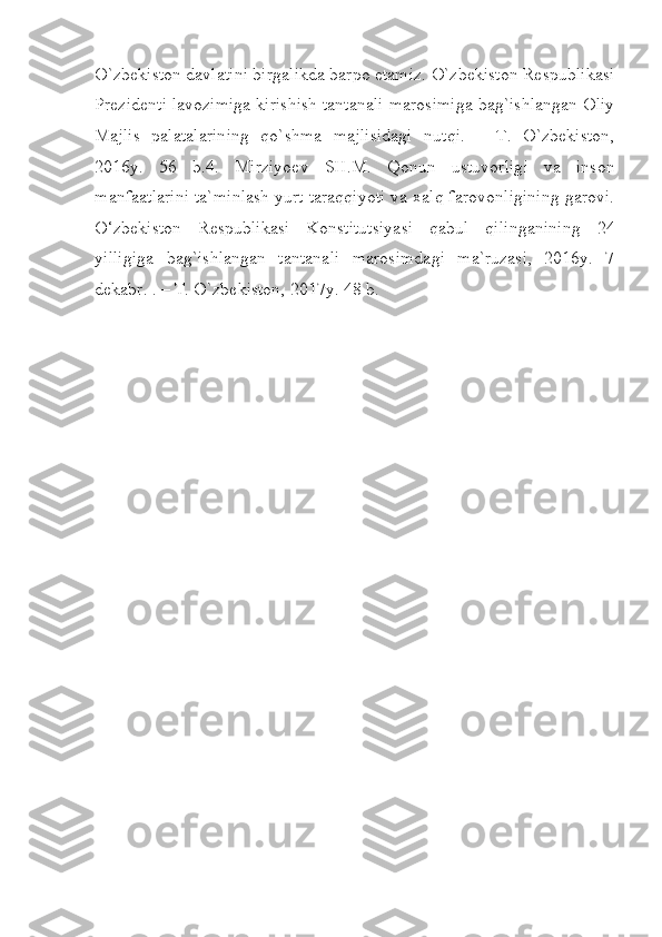 O`zbekiston davlatini birgalikda barpo etamiz. O`zbekiston Respublikasi
Prezident i lavozimiga kirishish tantanali marosimiga bag`ishlangan Oliy
Majlis   palatalarining   qo`shma   m a jlisidagi   nutqi.   –   T.   O`zbekiston,
2016y.   56   b.4.   Mirziyoev   SH.M.   Qonun   ustuvorligi   va   inson
manfaatlarini ta`minlash yurt taraqqiyoti va xalq farovonligining garovi.
O‘zbekiston   Respublikasi   Konstitutsiyasi   qabul   qilinganining   24
yilligiga   bag`ishlangan   tantanali   marosimdagi   ma`ruzasi,   2016y.   7
dekabr. . – T. O`zbekiston, 2017y. 48 b.
  