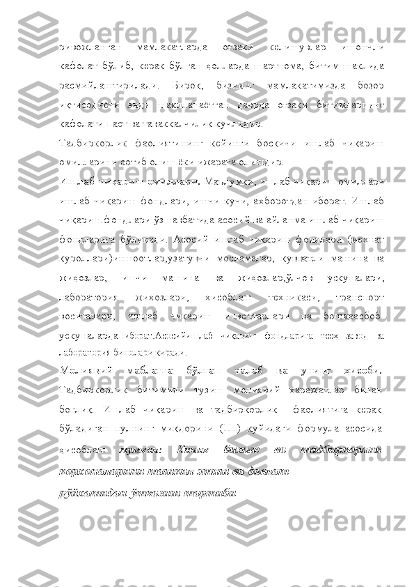 ривожланган   мамлакатларда   оғзаки   келишувлар   ишончли
кафолат   бўлиб,   керак   бўлган   ҳолларда   шартнома,   битим   шаклида
расмийлаштирилади.   Бироқ,   бизнинг   мамлакатимизда   бозор
иқтисодиёти   энди   шаклланаётган   даврда   оғзаки   битимларнинг
кафолати паст ва таваккалчилик кучлидир.
Тадбиркорлик   фаолиятининг   кейинги   босқичи   ишлаб   чиқариш
омилларини сотиб олиш ёки ижарага олишдир.
Ишлаб чиқариш омиллари.  Маълумки, ишлаб чиқариш омиллари
ишлаб   чиқариш   фондлари,   ишчи   кучи,   ахборотдан   иборат.   Ишлаб
чиқариш.фондлари ўз навбатида асосий ва айланма ишлаб чиқариш
фондларига   бўлинади.   Асосий   ишлаб   чиқариш   фондлари   (меҳнат
қуроллари)иншоотлар,узатувчи   мосламалар,   қувватли   машина   ва
жиҳозлар,   ишчи   машина   ва   жиҳозлар,ўлчов   ускуналари,
лаборатория   жиҳозлари,   ҳисоблаш   техникаси,   транспорт
воситалари,   ишлаб   чиқариш   инвентарлари   ва   бошқаасбоб-
ускуналардан иборат.Асосийишлаб   чиқариш   фондларига   тсех   завод   ва
лаборатория бинолари киради.
Молиявий   маблағга   бўлган   талаб   ва   унинг   ҳисоби.
Тадбиркорлик   битимини   тузиш   молиявий   харажатлар   билан
боғлиқ.   Ишлаб   чиқариш   ва   тадбиркорлик     фаолиятига   керак
бўладиган   пулнинг   миқдорини   (Пп)   қуйидаги   формула   асосида
ҳисоблаш   мумкин:   Кичик   бизнес   ва   тадбиркорлик
корхоналарини ташкил этиш ва давлат
рўйхатидан ўтказиш тартиби 